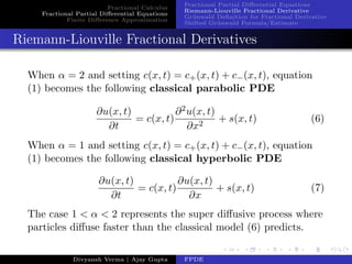 Fractional Calculus
Fractional Partial Diﬀerential Equations
Finite Diﬀerence Approximation
Fractional Partial Diﬀerential Equations
Riemann-Liouville Fractional Derivative
Gr¨unwald Deﬁnition for Fractional Derivative
Shifted Gr¨unwald Formula/Estimate
Riemann-Liouville Fractional Derivatives
When α = 2 and setting c(x, t) = c+(x, t) + c−(x, t), equation
(1) becomes the following classical parabolic PDE
∂u(x, t)
∂t
= c(x, t)
∂2u(x, t)
∂x2
+ s(x, t) (6)
When α = 1 and setting c(x, t) = c+(x, t) + c−(x, t), equation
(1) becomes the following classical hyperbolic PDE
∂u(x, t)
∂t
= c(x, t)
∂u(x, t)
∂x
+ s(x, t) (7)
The case 1 < α < 2 represents the super diﬀusive process where
particles diﬀuse faster than the classical model (6) predicts.
Divyansh Verma | Ajay Gupta FPDE
 