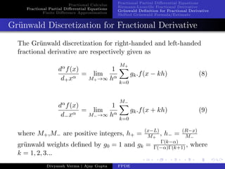 Fractional Calculus
Fractional Partial Diﬀerential Equations
Finite Diﬀerence Approximation
Fractional Partial Diﬀerential Equations
Riemann-Liouville Fractional Derivative
Gr¨unwald Deﬁnition for Fractional Derivative
Shifted Gr¨unwald Formula/Estimate
Gr¨unwald Discretization for Fractional Derivative
The Gr¨unwald discretization for right-handed and left-handed
fractional derivative are respectively given as
dαf(x)
d+xα
= lim
M+→∞
1
hα
M+
k=0
gk.f(x − kh) (8)
dαf(x)
d−xα
= lim
M−→∞
1
hα
M−
k=0
gk.f(x + kh) (9)
where M+,M− are positive integers, h+ = (x−L)
M+
, h− = (R−x)
M−
gr¨unwald weights deﬁned by g0 = 1 and gk = Γ(k−α)
Γ(−α)Γ(k+1), where
k = 1, 2, 3...
Divyansh Verma | Ajay Gupta FPDE
 