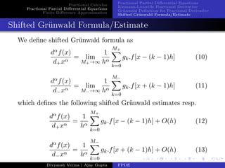 Fractional Calculus
Fractional Partial Diﬀerential Equations
Finite Diﬀerence Approximation
Fractional Partial Diﬀerential Equations
Riemann-Liouville Fractional Derivative
Gr¨unwald Deﬁnition for Fractional Derivative
Shifted Gr¨unwald Formula/Estimate
Shifted Gr¨unwald Formula/Estimate
We deﬁne shifted Gr¨unwald formula as
dαf(x)
d+xα
= lim
M+→∞
1
hα
M+
k=0
gk.f[x − (k − 1)h] (10)
dαf(x)
d−xα
= lim
M−→∞
1
hα
M−
k=0
gk.f[x + (k − 1)h] (11)
which deﬁnes the following shifted Gr¨unwald estimates resp.
dαf(x)
d+xα
=
1
hα
M+
k=0
gk.f[x − (k − 1)h] + O(h) (12)
dαf(x)
d−xα
=
1
hα
M−
k=0
gk.f[x + (k − 1)h] + O(h) (13)
Divyansh Verma | Ajay Gupta FPDE
 