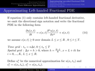 Fractional Calculus
Fractional Partial Diﬀerential Equations
Finite Diﬀerence Approximation
Approximating one-sided Fractional PDE
Stability Analysis
Approximating two-sided Fractional PDE
Stability Analysis
Approximating Left-handed Fractional PDE
If equation (1) only contains left-handed fractional derivative,
we omit the directional sign notation and write the fractional
PDE in the following form
∂u(x, t)
∂t
= c(x, t)
∂αu(x, t)
∂xα
+ s(x, t) (14)
we assume c(x, t) ≥ 0 over domain L ≤ x ≤ R , 0 ≤ t ≤ T.
Time grid : tn = n∆t, 0 ≤ tn ≤ T
Spatial grid : ∆x = h > 0, where h = R−L
K , x = L + ih for
i = 0, ..., K, L ≤ x ≤ R.
Deﬁne un
i be the numerical approximation for u(xi, tn) and
cn
i = c(xi, tn), sn
i = s(xi, tn).
Divyansh Verma | Ajay Gupta FPDE
 