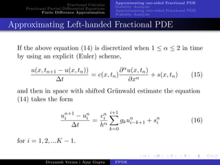 Fractional Calculus
Fractional Partial Diﬀerential Equations
Finite Diﬀerence Approximation
Approximating one-sided Fractional PDE
Stability Analysis
Approximating two-sided Fractional PDE
Stability Analysis
Approximating Left-handed Fractional PDE
If the above equation (14) is discretized when 1 ≤ α ≤ 2 in time
by using an explicit (Euler) scheme,
u(x, tn+1 − u(x, tn))
∆t
= c(x, tn)
∂αu(x, tn)
∂xα
+ s(x, tn) (15)
and then in space with shifted Gr¨unwald estimate the equation
(14) takes the form
un+1
i − un
i
∆t
=
cn
i
hα
i+1
k=0
gkun
i−k+1 + sn
i (16)
for i = 1, 2, ...K − 1.
Divyansh Verma | Ajay Gupta FPDE
 