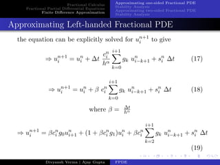 Fractional Calculus
Fractional Partial Diﬀerential Equations
Finite Diﬀerence Approximation
Approximating one-sided Fractional PDE
Stability Analysis
Approximating two-sided Fractional PDE
Stability Analysis
Approximating Left-handed Fractional PDE
the equation can be explicitly solved for un+1
i to give
⇒ un+1
i = un
i + ∆t
cn
i
hα
i+1
k=0
gk un
i−k+1 + sn
i ∆t (17)
⇒ un+1
i = un
i + β cn
i
i+1
k=0
gk un
i−k+1 + sn
i ∆t (18)
where β = ∆t
hα
⇒ un+1
i = βcn
i g0un
i+1 + (1 + βcn
i g1)un
i + βcn
i
i+1
k=2
gk un
i−k+1 + sn
i ∆t
(19)
Divyansh Verma | Ajay Gupta FPDE
 