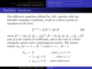 Fractional Calculus
Fractional Partial Diﬀerential Equations
Finite Diﬀerence Approximation
Approximating one-sided Fractional PDE
Stability Analysis
Approximating two-sided Fractional PDE
Stability Analysis
Stability Analysis
The diﬀerence equations deﬁned by (19), together with the
Dirichlet boundary conditions, result in a linear system of
equations of the form
Un+1
= A Un
+ ∆t Sn
(20)
where Un
= [un
0 , un
1 , un
2 , ..., un
K]T , Sn
= [0, sn
0 , sn
1 , sn
2 , ..., sn
K−1, 0]T
and A is the matrix of coeﬃcients, and is the sum of a lower
triangular matrix and a superdiagonal matrix. The matrix
entries Ai,j for i = 1, ..., K − 1 and j = 1, ..., K − 1
Ai,j = 0 , when j ≥ i + 2
= 1 + g1 β cn
i , when j = i
= gi−j+1 β cn
i , when otherwise
Divyansh Verma | Ajay Gupta FPDE
 