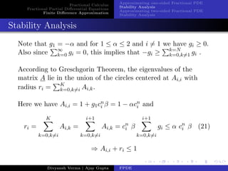 Fractional Calculus
Fractional Partial Diﬀerential Equations
Finite Diﬀerence Approximation
Approximating one-sided Fractional PDE
Stability Analysis
Approximating two-sided Fractional PDE
Stability Analysis
Stability Analysis
Note that g1 = −α and for 1 ≤ α ≤ 2 and i = 1 we have gi ≥ 0.
Also since ∞
k=0 gi = 0, this implies that −gi ≥ k=N
k=0,k=1 gi .
According to Greschgorin Theorem, the eigenvalues of the
matrix A lie in the union of the circles centered at Ai,i with
radius ri = K
k=0,k=i Ai,k.
Here we have Ai,i = 1 + g1cn
i β = 1 − αcn
i and
ri =
K
k=0,k=i
Ai,k =
i+1
k=0,k=i
Ai,k = cn
i β
i+1
k=0,k=i
gi ≤ α cn
i β (21)
⇒ Ai,i + ri ≤ 1
Divyansh Verma | Ajay Gupta FPDE
 