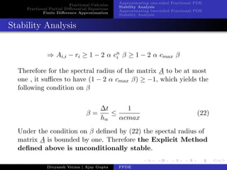 Fractional Calculus
Fractional Partial Diﬀerential Equations
Finite Diﬀerence Approximation
Approximating one-sided Fractional PDE
Stability Analysis
Approximating two-sided Fractional PDE
Stability Analysis
Stability Analysis
⇒ Ai,i − ri ≥ 1 − 2 α cn
i β ≥ 1 − 2 α cmax β
Therefore for the spectral radius of the matrix A to be at most
one , it suﬃces to have (1 − 2 α cmax β) ≥ −1, which yields the
following condition on β
β =
∆t
hα
≤
1
αcmax
(22)
Under the condition on β deﬁned by (22) the spectal radius of
matrix A is bounded by one. Therefore the Explicit Method
deﬁned above is unconditionally stable.
Divyansh Verma | Ajay Gupta FPDE
 