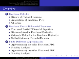Fractional Calculus
Fractional Partial Diﬀerential Equations
Finite Diﬀerence Approximation
Overview
1 Fractional Calculus
History of Frational Calculus
Applications of Fractional PDE
Objective
2 Fractional Partial Diﬀerential Equations
Fractional Partial Diﬀerential Equations
Riemann-Liouville Fractional Derivative
Gr¨unwald Deﬁnition for Fractional Derivative
Shifted Gr¨unwald Formula/Estimate
3 Finite Diﬀerence Approximation
Approximating one-sided Fractional PDE
Stability Analysis
Approximating two-sided Fractional PDE
Stability Analysis
Divyansh Verma | Ajay Gupta FPDE
 