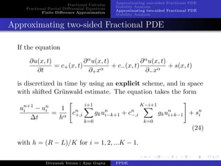 Fractional Calculus
Fractional Partial Diﬀerential Equations
Finite Diﬀerence Approximation
Approximating one-sided Fractional PDE
Stability Analysis
Approximating two-sided Fractional PDE
Stability Analysis
Approximating two-sided Fractional PDE
If the equation
∂u(x, t)
∂t
= c+(x, t)
∂αu(x, t)
∂+xα
+ c−(x, t)
∂αu(x, t)
∂−xα
+ s(x, t)
is discretized in time by using an explicit scheme, and in space
with shifted Gr¨unwald estimate. The equation takes the form
un+1
i − un
i
∆t
=
1
hα
cn
+,i
i+1
k=0
gkun
i−k+1 + cn
−,i
K−i+1
k=0
gkun
i+k−1 + sn
i
(24)
with h = (R − L)/K for i = 1, 2, ...K − 1.
Divyansh Verma | Ajay Gupta FPDE
 