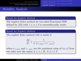 Fractional Calculus
Fractional Partial Diﬀerential Equations
Finite Diﬀerence Approximation
Approximating one-sided Fractional PDE
Stability Analysis
Approximating two-sided Fractional PDE
Stability Analysis
Stability Analysis
Result for Implicit Method
The implicit Euler method for two-sided Fractional PDE
deﬁned by (23) with 1 ≤ α ≤ 2 is unconditionally stable.
Result for Explicit Method
The explicit Euler method (24) is stable if
∆t
hα
≤
1
α (c+,max + c−,max)
where c+,max and c−,max are the maximum value of c(x, t) from
two sides over the region L ≤ x ≤ R, 0 ≤ t ≤ T.
Divyansh Verma | Ajay Gupta FPDE
 