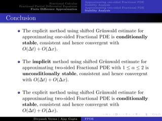 Fractional Calculus
Fractional Partial Diﬀerential Equations
Finite Diﬀerence Approximation
Approximating one-sided Fractional PDE
Stability Analysis
Approximating two-sided Fractional PDE
Stability Analysis
Conclusion
The explicit method using shifted Gr¨unwald estimate for
approximating one-sided Fractional PDE is conditionally
stable, consistent and hence convergent with
O(∆t) + O(∆x).
The implicit method using shifted Gr¨unwald estimate for
approximating two-sided Fractional PDE with 1 ≤ α ≤ 2 is
unconditionally stable, consistent and hence convergent
with O(∆t) + O(∆x).
The explicit method using shifted Gr¨unwald estimate for
approximating two-sided Fractional PDE is conditionally
stable, consistent and hence convergent with
O(∆t) + O(∆x).
Divyansh Verma | Ajay Gupta FPDE
 