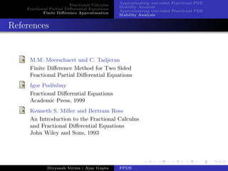 Fractional Calculus
Fractional Partial Diﬀerential Equations
Finite Diﬀerence Approximation
Approximating one-sided Fractional PDE
Stability Analysis
Approximating two-sided Fractional PDE
Stability Analysis
References
M.M. Meerschaert and C. Tadjeran
Finite Diﬀerence Method for Two Sided
Fractional Partial Diﬀerential Equations
Igor Podlubny
Fractional Diﬀerential Equations
Academic Press, 1999
Kenneth S. Miller and Bertram Ross
An Introduction to the Fractional Calculus
and Fractional Diﬀerential Equations
John Wiley and Sons, 1993
Divyansh Verma | Ajay Gupta FPDE
 