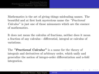 Fractional Calculus
Fractional Partial Diﬀerential Equations
Finite Diﬀerence Approximation
Mathematics is the art of giving things misleading names. The
beautiful and at ﬁrst look mysterious name the ”Fractional
Calculus” is just one of those misnomers which are the essence
of mathematics.
It does not mean the calculus of fractions, neither does it mean
a fraction of any calculus - diﬀerential, integral or calculus of
variations.
The ”Fractional Calculus” is a name for the theory of
integrals and derivatives of arbitrary order, which unify and
generalize the notion of integer-order diﬀerentiation and n-fold
integration.
Divyansh Verma | Ajay Gupta FPDE
 