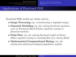 Fractional Calculus
Fractional Partial Diﬀerential Equations
Finite Diﬀerence Approximation
History of Frational Calculus
Applications of Fractional PDE
Objective
Applications of Fractional PDE
Fractional PDE models are widely used in :
Image Processing (eg. reconstructing a degraded image)
Financial Modelling (eg. for solving fractional equations
such as Fractional Black-Scholes equations arising in
ﬁnancial markets)
Fluid Flow (eg. for solving fractional model of Navier
Stokes equation arising in unsteady ﬂow of a viscous ﬂuid)
Mathematical/Computational Biology (eg. for
solving time-fractional biological population models)
Divyansh Verma | Ajay Gupta FPDE
 