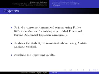 Fractional Calculus
Fractional Partial Diﬀerential Equations
Finite Diﬀerence Approximation
History of Frational Calculus
Applications of Fractional PDE
Objective
Objective
To ﬁnd a convergent numerical scheme using Finite
Diﬀerence Method for solving a two sided Fractional
Partial Diﬀerential Equation numerically.
To check the stability of numerical scheme using Matrix
Analysis Method.
Conclude the important results.
Divyansh Verma | Ajay Gupta FPDE
 