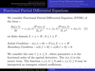 Fractional Calculus
Fractional Partial Diﬀerential Equations
Finite Diﬀerence Approximation
Fractional Partial Diﬀerential Equations
Riemann-Liouville Fractional Derivative
Gr¨unwald Deﬁnition for Fractional Derivative
Shifted Gr¨unwald Formula/Estimate
Fractional Partial Diﬀerential Equations
We consider Fractional Partial Diﬀerential Equation (FPDE) of
the form :-
∂u(x, t)
∂t
= c+(x, t)
∂αu(x, t)
∂+xα
+ c−(x, t)
∂αu(x, t)
∂−xα
+ s(x, t) (1)
on ﬁnite domain L < x < R , 0 ≤ t ≤ T .
Initial Condition : u(x, t = 0) = F(x), L < x < R
Boundary Condition : u(L, t = 0) = u(R, t = 0) = 0
We consider the case 1 ≤ α ≤ 2 , where parameter α is the
fractional order of the spatial derivative. The s(x, t) is the
source term. The function c+(x, t) ≥ 0 and c−(x, t) ≥ 0 may be
interpreted as transport related coeﬃcients.
Divyansh Verma | Ajay Gupta FPDE
 