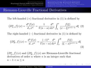 Fractional Calculus
Fractional Partial Diﬀerential Equations
Finite Diﬀerence Approximation
Fractional Partial Diﬀerential Equations
Riemann-Liouville Fractional Derivative
Gr¨unwald Deﬁnition for Fractional Derivative
Shifted Gr¨unwald Formula/Estimate
Riemann-Liouville Fractional Derivatives
The left-handed (+) fractional derivative in (1) is deﬁned by
Dα
L+f (x) =
dαf(x)
d+xα
=
1
Γ(n − α)
dα
dxα
x
L
f(ξ)
(x − ξ)α+1−n
dξ (2)
The right-handed (−) fractional derivative in (1) is deﬁned by
Dα
R−f (x) =
dαf(x)
d−xα
=
(−1)n
Γ(n − α)
dα
dxα
R
x
f(ξ)
(ξ − x)α+1−n
dξ
(3)
Dα
L+f (x) and Dα
R−f (x) are Riemann-Liouville fractional
derivatives of order α where n is an integer such that
n − 1 < α ≤ n
Divyansh Verma | Ajay Gupta FPDE
 