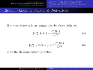Fractional Calculus
Fractional Partial Diﬀerential Equations
Finite Diﬀerence Approximation
Fractional Partial Diﬀerential Equations
Riemann-Liouville Fractional Derivative
Gr¨unwald Deﬁnition for Fractional Derivative
Shifted Gr¨unwald Formula/Estimate
Riemann-Liouville Fractional Derivatives
if α = m, where m is an integer, then by above deﬁnition
Dα
L+f (x) =
dmf(x)
dxm
(4)
Dα
R−f (x) = (−1)m dmf(x)
dxm
(5)
gives the standard integer derivative.
Divyansh Verma | Ajay Gupta FPDE
 