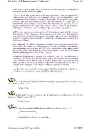coisas acontecessem, por que não o faz? Por que ele não se apresenta e acaba com o
sofrimento? Estaria lhe faltando poder?
Deus não pode fazer alguma coisa pelos nossos problemas, além de expressar Sua
simpatia? Seria justo mencionar falta de poder para Aquele que falou e tudo se fez? Não,
não há falta de poder. Seria então ausência de amor? Mas se fosse falta de amor, Deus
entregaria Seu filho para morrer em nosso lugar? Dificilmente! Mas então qual é o
problema? Se Ele é poderoso, o suficiente e ama o bastante, por que deixa todas as
tragédias acontecerem? Deus age assim porque é sábio. Se Deus fosse enfrentar a
rebelião dessa maneira, isso faria somente com que ela se alastrasse ainda mais.
Se Deus fosse fazer o que gostaria, se curasse toda a doença e impedisse todas as armas
de dispararem e todos os acidentes de acontecerem, se fizesse o possível para tornar a
vida suave para nós, jamais entenderíamos o quanto o pecado é cruel, impiedoso e
mortífero. No entanto, o maior de todos os mistérios é a razão pelo qual o inocente deve
sofrer com o culpado.
Mas a discussão entre Deus e Satanás não terminou. E até que termine, muitas coisas
ruins acontecerão a todos. E se Deus protegesse e curasse Seus filhos, e respondesse a
todas as orações como gostaria de fazer, deixando a tragédia cair somente sobre aqueles
que rejeitam a Sua graça, Satanás O acusaria de ser injusto. E mais, ele afirmaria que
servimos a Deus por causa de Seus favores especiais.
é impossível compreender as lágrimas e o sofrimento a não ser que entendamos o
conflito que está caminhando rumo à solução final. é um conflito a ser decidido entre
Deus e Satanás, entre o bem e o mal. Você e eu estamos envolvidos nesta questão.
Anjos do bem e do mal estão batalhando por nossa lealdade. Se nossos olhos se
abrissem para o mundo invisível, veríamos como essas batalhas são ferozes!
Um dia muito em breve, Deus explicará os estranhos mistérios da vida. E nós
entenderemos e aprovaremos o modo como Ele conduziu as coisas.
1. Lúcifer era dotado de grande sabedoria e ocupara o lugar de assistente de Deus ? Isaías
14:12-14 Ezequiel 28:15,17
Sim Não
2. Lúcifer levou a terça parte dos anjos à rebelião contra o seu Criador e foi com eles
expulso do Céu ? Apocalipse 12:7-9
Sim Não
3. Quais são as ciladas do diabo, completando o que falta: Apocalipse 13:8
a) ;
b) Incutir idéias errôneas a respeito de Deus;
Página 4 de 5Está Escrito - Onde Deus está quando a Tragédia ataca?
24/03/2015ebook:estudo_estaescrito02_arquivos2.htm
 