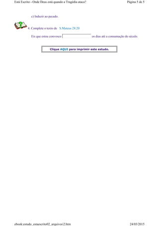 c) Induzir ao pecado.
4. Complete o texto de S.Mateus 28:20
Eis que estou convosco os dias até a consumação do século.
Clique AQUI para imprimir este estudo.
Página 5 de 5Está Escrito - Onde Deus está quando a Tragédia ataca?
24/03/2015ebook:estudo_estaescrito02_arquivos2.htm
 