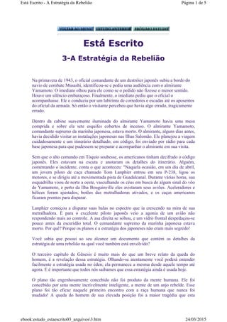 Está Escrito
3-A Estratégia da Rebelião
Na primavera de 1943, o oficial comandante de um destróier japonês subiu a bordo do
navio de combate Musashi, identificou-se e pediu uma audiência com o almirante
Yamamoto. O imediato olhou para ele como se o pedido não fizesse o menor sentido.
Houve um silêncio embaraçoso. Finalmente, o imediato pediu que o oficial o
acompanhasse. Ele o conduziu por um labirinto de corredores e escadas até os aposentos
do oficial da armada. Só então o visitante percebeu que havia algo errado, tragicamente
errado.
Dentro da cabine suavemente iluminada do almirante Yamamoto havia uma mesa
comprida e sobre ela sete esquifes cobertos de incenso. O almirante Yamamoto,
comandante supremo da marinha japonesa, estava morto. O almirante, alguns dias antes,
havia decidido visitar as instalações japonesas nas Ilhas Salomão. Ele planejou a viagem
cuidadosamente e um itinerário detalhado, em código, foi enviado por rádio para cada
base japonesa para que pudessem se preparar e acompanhar o almirante em sua visita.
Sem que o alto comando em Tóquio soubesse, os americanos tinham decifrado o código
japonês. Eles estavam na escuta e anotaram os detalhes do itinerário. Alguém,
comentando o incidente, conta o que aconteceu: "Naquela ocasião, em um dia de abril,
um jovem piloto de caça chamado Tom Lanphier entrou em seu P-238, ligou os
motores, e se dirigiu até a movimentada pista de Guadalcanal. Durante várias horas, sua
esquadrilha voou de norte a oeste, vasculhando os céus em busca de algum sinal do vôo
de Yamamoto, e perto da Ilha Bougainville eles avistaram seus aviões. Aceleradores e
hélices foram ajustados, botões das metralhadoras ativados, e os caças americanos
ficaram prontos para disparar.
Lanphier começou a disparar suas balas no espectro que ia crescendo na mira de sua
metralhadora. E para o excelente piloto japonês veio a agonia de um avião não
respondendo mais ao controle. A asa direita se soltou, e um vidro frontal despedaçou-se
pouco antes da escuridão total. O comandante supremo da marinha japonesa estava
morto. Por quê? Porque os planos e a estratégia dos japoneses não eram mais segredo!
Você sabia que possui ao seu alcance um documento que contém os detalhes da
estratégia de uma rebelião na qual você também está envolvido?
O terceiro capítulo de Gênesis é muito mais do que um breve relato da queda do
homem, é a revelação dessa estratégia. Olhando-se atentamente você poderá entender
facilmente a estratégia usada no éden; ela permanece a mesma desde aquele tempo até
agora. E é importante que todos nós saibamos que essa estratégia ainda é usada hoje.
O plano tão engenhosamente concebido não foi produto da mente humana. Ele foi
concebido por uma mente incrivelmente inteligente, a mente de um anjo rebelde. Esse
plano foi tão eficaz naquele primeiro encontro com a raça humana que nunca foi
mudado! A queda do homem de sua elevada posição foi a maior tragédia que esta
Página 1 de 5Está Escrito - A Estratégia da Rebelião
24/03/2015ebook:estudo_estaescrito03_arquivos3.htm
 