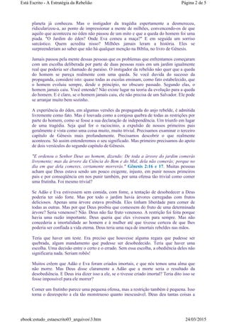 planeta já conheceu. Mas o instigador da tragédia espertamente a desmereceu,
ridicularizou-a, ao ponto de impressionar a mente de milhões, convencendo-os de que
aquilo que aconteceu no éden não passou de um mito e que a queda do homem foi uma
piada. "O Jardim do éden? Onde Eva comeu a maça?" E em seguida um sorriso
sarcástico. Quem acredita nisso? Milhões jamais leram a história. Eles se
surpreenderiam ao saber que não há qualquer menção na Bíblia, no livro de Gênesis.
Jamais passou pela mente dessas pessoas que os problemas que enfrentamos começaram
com um escolha deliberada por parte de duas pessoas reais em um jardim igualmente
real que poderia ser chamado de paraíso. O instigador da rebelião não quer que a queda
do homem se pareça realmente com uma queda. Se você duvida do sucesso da
propaganda, considere isto: quase todas as escolas ensinam, como fato estabelecido, que
o homem evoluiu sempre, desde o princípio, no obscuro passado. Segundo elas, o
homem jamais caiu. Você entende? Não existe lugar na teoria da evolução para a queda
do homem. E é claro, se o homem jamais caiu, ele não precisa de um Salvador. Ele pode
se arranjar muito bem sozinho.
A experiência do éden, em algumas versões da propaganda do anjo rebelde, é admitida
livremente como fato. Mas é louvada como a corajosa quebra de todas as restrições por
parte do homem, como se fosse a sua declaração de independência. Um triunfo em lugar
de uma tragédia. Seja qual for o raciocínio, a expulsão de nossos primeiros pais
geralmente é vista como uma coisa muito, muito trivial. Precisamos examinar o terceiro
capítulo de Gênesis mais profundamente. Precisamos descobrir o que realmente
aconteceu. Só assim entenderemos o seu significado. Mas primeiro precisamos do apoio
de dois versículos do segundo capítulo de Gênesis.
"E ordenou o Senhor Deus ao homem, dizendo: De toda a árvore do jardim comerás
livremente; mas da árvore da Ciência do Bem e do Mal, dela não comerás; porque no
dia em que dela comeres, certamente morrerás." Gênesis 2:16 e 17. Muitas pessoas
acham que Deus estava sendo um pouco exigente, injusto, em punir nossos primeiros
pais e por conseqüência em nos punir também, por uma ofensa tão trivial como comer
uma frutinha. Foi mesmo trivial?
Se Adão e Eva estivessem sem comida, com fome, a tentação de desobedecer a Deus
poderia ter sido forte. Mas por todo o jardim havia árvores carregadas com frutos
deliciosos. Apenas uma árvore estava proibida. Eles tinham liberdade para comer de
todas as outras. Mas por que Deus proibiu que comessem do fruto de uma determinada
árvore? Seria venenoso? Não. Deus não faz fruto venenoso. A restrição foi feita porque
havia uma razão importante. Deus queria que eles vivessem para sempre. Mas não
concederia a imortalidade ao homem e à mulher até que tivesse certeza de que lhes
poderia ser confiada a vida eterna. Deus teria uma raça de imortais rebeldes nas mãos.
Teria que haver um teste. Era preciso que houvesse alguma regara que pudesse ser
quebrada, algum mandamento que pudesse ser desobedecido. Teria que haver uma
escolha. Uma decisão entre o certo e o errado. Sem essa escolha, a obediência deles não
significaria nada. Seriam robôs!
Muitos crêem que Adão e Eva foram criados imortais, e que nós temos uma alma que
não morre. Mas Deus disse claramente a Adão que a morte seria o resultado da
desobediência. E Deus iria dizer isso a ele, se o tivesse criado imortal? Teria dito isso se
fosse impossível para ele morrer?
Comer um frutinho parece uma pequena ofensa, mas a restrição também é pequena. Isso
torna o desrespeito a ela tão monstruoso quanto inescusável. Deus deu tantas coisas a
Página 2 de 5Está Escrito - A Estratégia da Rebelião
24/03/2015ebook:estudo_estaescrito03_arquivos3.htm
 