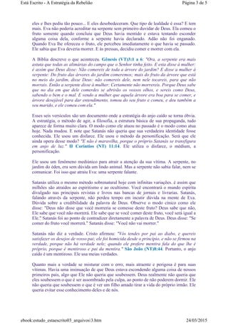 eles e lhes pediu tão pouco... E eles desobedeceram. Que tipo de lealdade é essa? E tem
mais. Eva não poderia acreditar na serpente sem primeiro duvidar de Deus. Ela comeu o
fruto somente quando concluiu que Deus havia mentido e estava tentando esconder
alguma coisa dela, conforme a serpente havia declarado. Adão não foi enganado.
Quando Eva lhe ofereceu o fruto, ele percebeu imediatamente o que havia se passado.
Ele sabia que Eva deveria morrer. E às pressas, decidiu comer e morrer com ela.
A Bíblia descreve o que aconteceu. Gênesis (VT)3:1 a 6: "Ora, a serpente era mais
astuta que todas as alimárias do campo que o Senhor tinha feito. E esta disse à mulher:
é assim que Deus disse: Não comereis de toda a árvore do jardim? E disse a mulher à
serpente: Do fruto das árvores do jardim comeremos; mais do fruto da árvore que está
no meio do jardim, disse Deus: não comereis dele, nem nele tocareis, para que não
morrais. Então a serpente disse à mulher: Certamente não morrereis. Porque Deus sabe
que no dia em que dele comerdes se abrirão os vossos olhos, e sereis como Deus,
sabendo o bem e o mal. E vendo a mulher que aquela árvore era boa para se comer, e
árvore desejável para dar entendimento, tomou do seu fruto e comeu, e deu também a
seu marido, e ele comeu com ela."
Esses seis versículos são um documento onde a estratégia do anjo caído se torna óbvia.
A estratégia, o método de agir, a filosofia, a estrutura básica de sua propaganda, tudo
aparece de forma muito clara. O modo como ele atuou no passado é o modo como atua
hoje. Nada mudou. E note que Satanás não queria que sua verdadeira identidade fosse
conhecida. Ele usou um disfarce. Ele usou o método da personificação. Será que ele
ainda opera desse modo? "E não é maravilha, porque o próprio Satanás se transfigura
em anjo de luz." II Coríntios (NT) 11:14. Ele utiliza o disfarce, o médium, a
personificação.
Ele usou um fenômeno mediúnico para atrair a atenção da sua vítima. A serpente, no
jardim do éden, era sem dúvida um lindo animal. Mas a serpente não sabia falar, nem se
comunicar. Foi isso que atraiu Eva: uma serpente falante.
Satanás utiliza o mesmo método sobrenatural hoje com infinitas variações. é assim que
milhões são atraídos ao espiritismo e ao ocultismo. Você encontrará o mundo espírita
divulgado nas principais revistas e livros nas bancas de jornais e livrarias. Satanás,
falando através da serpente, não perdeu tempo em incutir dúvida na mente de Eva.
Dúvida sobre a credibilidade da palavra de Deus. Observe o modo cínico como ele
disse: "Deus não disse que você morreria se comesse deste fruto? Deus sabe que não,
Ele sabe que você não morrerá. Ele sabe que se você comer deste fruto, você será igual a
Ele." Satanás foi ao ponto de contradizer diretamente a palavra de Deus. Deus disse: "Se
comer do fruto você morrerá." Satanás disse: "Você não vai morrer."
Satanás não diz a verdade. Cristo afirmou: "Vós tendes por pai ao diabo, e quereis
satisfazer os desejos de vosso pai; ele foi homicida desde o princípio, e não se firmou na
verdade, porque não há verdade nele; quando ele profere mentira fala do que lhe é
próprio, porque é mentiroso e pai da mentira." São João (NT)8:44. Portanto, o anjo
caído é um mentiroso. Ele usa meias verdades.
Quanto mais a verdade se misturar com o erro, mais atraente e perigosa é para suas
vítimas. Havia uma insinuação de que Deus estava escondendo alguma coisa de nossos
primeiros pais, algo que Ele não queria que soubessem. Deus realmente não queria que
eles soubessem o que é ser assombrado pela culpa, ao ponto de não poderem dormir. Ele
não queria que soubessem o que é ver um filho amado tirar a vida do próprio irmão. Ele
queria evitar esse conhecimento deles e de nós.
Página 3 de 5Está Escrito - A Estratégia da Rebelião
24/03/2015ebook:estudo_estaescrito03_arquivos3.htm
 