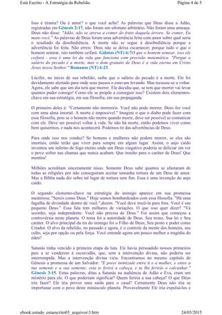 Isso é tirania? Ou é amor? o que você acha? As palavras que Deus disse a Adão,
registradas em Gênesis 2:17, não foram um ultimato arbitrário. Não foram uma ameaça.
Deus não disse: "Adão, não se atreva a comer do fruto daquela árvore. Se comer, Eu
mato você." As palavras de Deus foram uma advertência feita com amor sobre qual seria
o resultado da desobediência. A morte não se segue à desobediência porque a
advertência foi feita. Não erreis: Deus não se deixa escarnecer; porque tudo o que o
homem semear, isto também ceifará. Gálatas (NT) 6:7O que o homem semear, isso ele
ceifará - essa é uma lei da vida que funciona com precisão matemática. "Porque o
salário do pecado é a morte, mas o dom gratuito de Deus é a vida eterna em Cristo
Jesus nosso Senhor." Romanos (NT) 6:23.
Lúcifer, no início de sua rebelião, saiba que o salário do pecado é a morte. Ele foi
devidamente alertado para onde seus passos o estavam levando. Mas recusou-se a voltar.
Agora, ele sabe que um dia terá que morrer. Ele decidiu que, se tem que morrer vai levar
quantos puder consigo! Como ele se propõe a conseguir isso? Existem dois elementos-
chave em sua estratégia, em sua filosofia, em sua propaganda.
O primeiro deles é: "Certamente não morrereis. Você não pode morrer. Deus fez você
com uma alma imortal. A morte é impossível." Imagine o que o diabo pode fazer com
essa filosofia, pois se o homem não morre quando morre, deve ser possível se comunicar
com ele. Deve ser possível voltar à vida. Se não há morte, então podemos viver como
bem quisermos, e nada nos acontecerá. Podemos rir das advertências de Deus.
Para onde isso nos conduz? Se homens e mulheres não podem morrer, se eles são
imortais, então terão que viver para sempre em algum lugar. Assim, o anjo caído
inventou um inferno de fogo eterno onde um Deus vingativo poderia se deliciar em ver
o povo sofrer nas chamas que nunca acabam. Que insulto para o caráter de Deus! Que
mentira!
Milhões acreditam sinceramente nisso. Somente Deus sabe quantos se afastaram de
todas as religiões por não conseguiram aceitar tamanha tortura de um Deus de amor.
Mas a Bíblia nada diz sobre tal lugar de tortura sem fim. Essa é uma invenção do anjo
caído.
O segundo elemento-chave na estratégia do inimigo aparece em sua promessa
mentirosa: "Sereis como Deus." Hoje somos bombardeados com essa filosofia. "Há uma
fagulha de divindade dentro de você.",dizem. "Você deve trazê-la para fora. Você é um
pequeno Deus." Essa fala tem milhares de variações. O que isso quer dizer? "Vá
sozinho, seja independente. Você não precisa de Deus." Foi assim que começou a
controvérsia neste planeta. O tema foi a autoridade de Deus. Seu trono, Sua lei e Seu
caráter. O alvo principal da ira do inimigo foi o Filho de Deus, Seu posto e poder como
Criador. O alvo da rebelião, no passado e agora, é o controle da mente dos homens, seu
culto, seja por opção ou pela força. Você entende agora um pouco melhor a tragédia do
éden?
Satanás tinha vencido a primeira etapa da luta. Ele havia persuadido nossos primeiros
pais a se venderem à escravidão, que, sem a intervenção divina, não poderia ser
interrompida. Mas a intervenção divina viria. Encontramos no mesmo capítulo de
Gênesis a promessa de um Salvador: "E porei inimizade entre ti e a mulher, e entre a
tua semente e a sua semente; esta te ferirá a cabeça, e tu lhe ferirás o calcanhar."
Gênesis 3:15. Estas palavras, ditas a Satanás na audiência de Adão e Eva, eram um
mistério para ele. O que poderiam significar? Quem feriria a sua cabeça? O que Deus
iria fazer? Ele iria prover uma saída para o casal? Certamente Deus não iria se
importunar com o povo deste minúsculo planeta. Provavelmente Ele iria expulsá-los e
Página 4 de 5Está Escrito - A Estratégia da Rebelião
24/03/2015ebook:estudo_estaescrito03_arquivos3.htm
 
