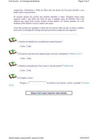esquecê-los. Certamente o Filho de Deus não iria descer do Céu para desafiar o seu
poder sobre a raça humana.
O coração egoísta de Lúcifer não poderia entender o amor. Ninguém estava mais
inquieto sobre o que Deus iria fazer do que o culpado autor da rebelião. Não é de
admirar que numa noite escura, muitos séculos depois, ele tremeu quando viu a luz
brilhante sobre Belém e ouviu o cântico dos anjos.
Você não gostaria de agradecer a Deus por nos deixar saber do que se trata o conflito,
bem como a estratégia do inimigo para que possamos escapar de seus enganos?
1. O plano de rebelião foi concebido por mente humana ?
Sim Não
2. Era preciso que houvesse alguma regra, um teste a ultrapassar ? Gênesis 2:16-1
Sim Não
3. Satanás é chamado por Cristo como o "pai da mentira"? S.João 8:44
Sim Não
4. Complete a frase:
"Porque o do homem veio buscar e salvar o perdido." S.Lucas
19:10
Clique AQUI para imprimir este estudo.
Página 5 de 5Está Escrito - A Estratégia da Rebelião
24/03/2015ebook:estudo_estaescrito03_arquivos3.htm
 