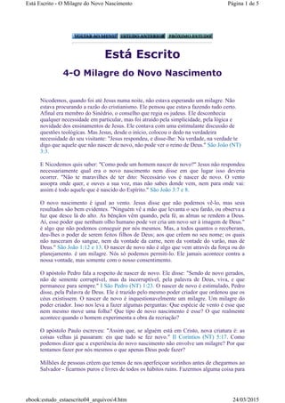 Está Escrito
4-O Milagre do Novo Nascimento
Nicodemos, quando foi até Jesus numa noite, não estava esperando um milagre. Não
estava procurando a razão do cristianismo. Ele pensou que estava fazendo tudo certo.
Afinal era membro do Sinédrio, o conselho que regia os judeus. Ele desconhecia
qualquer necessidade em particular, mas foi atraído pela simplicidade, pela lógica e
novidade dos ensinamentos de Jesus. Ele contava com uma estimulante discussão de
questões teológicas. Mas Jesus, desde o início, colocou o dedo na verdadeira
necessidade do seu visitante: "Jesus respondeu, e disse-lhe: Na verdade, na verdade te
digo que aquele que não nascer de novo, não pode ver o reino de Deus." São João (NT)
3:3.
E Nicodemos quis saber: "Como pode um homem nascer de novo?" Jesus não respondeu
necessariamente qual era o novo nascimento nem disse em que lugar isso deveria
ocorrer. "Não te maravilhes de ter dito: Necessário vos é nascer de novo. O vento
assopra onde quer, e ouves a sua voz, mas não sabes donde vem, nem para onde vai:
assim é todo aquele que é nascido do Espírito." São João 3:7 e 8.
O novo nascimento é igual ao vento. Jesus disse que não podemos vê-lo, mas seus
resultados são bem evidentes. "Ninguém vê a mão que levanta o seu fardo, ou observa a
luz que desce lá do alto. As bênçãos vêm quando, pela fé, as almas se rendem a Deus.
Aí, esse poder que nenhum olho humano pode ver cria um novo ser à imagem de Deus."
é algo que não podemos conseguir por nós mesmos. Mas, a todos quantos o receberam,
deu-lhes o poder de serem feitos filhos de Deus; aos que crêem no seu nome; os quais
não nasceram do sangue, nem da vontade da carne, nem da vontade do varão, mas de
Deus." São João 1:12 e 13. O nascer de novo não é algo que vem através da força ou do
planejamento. é um milagre. Nós só podemos permiti-lo. Ele jamais acontece contra a
nossa vontade, mas somente com o nosso consentimento.
O apóstolo Pedro fala a respeito de nascer de novo. Ele disse: "Sendo de novo gerados,
não de semente corruptível, mas da incorruptível, pela palavra de Deus, viva, e que
permanece para sempre." I São Pedro (NT) 1:23. O nascer de novo é estimulado, Pedro
disse, pela Palavra de Deus. Ele é trazido pelo mesmo poder criador que ordenou que os
céus existissem. O nascer de novo é inquestionavelmente um milagre. Um milagre do
poder criador. Isso nos leva a fazer algumas perguntas: Que espécie de vento é esse que
nem mesmo move uma folha? Que tipo de novo nascimento é esse? O que realmente
acontece quando o homem experimenta a obra da recriação?
O apóstolo Paulo escreveu: "Assim que, se alguém está em Cristo, nova criatura é: as
coisas velhas já passaram: eis que tudo se fez novo." II Coríntios (NT) 5:17. Como
podemos dizer que a experiência do novo nascimento não envolve um milagre? Por que
tentamos fazer por nós mesmos o que apenas Deus pode fazer?
Milhões de pessoas crêem que temos de nos aperfeiçoar sozinhos antes de chegarmos ao
Salvador - ficarmos puros e livres de todos os hábitos ruins. Fazermos alguma coisa para
Página 1 de 5Está Escrito - O Milagre do Novo Nascimento
24/03/2015ebook:estudo_estaescrito04_arquivos4.htm
 