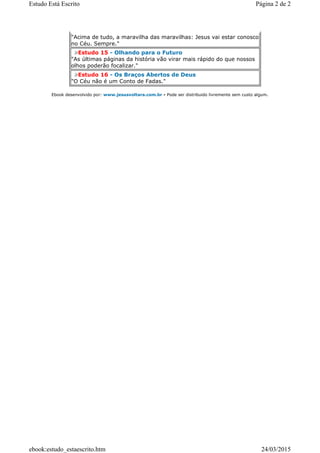 "Acima de tudo, a maravilha das maravilhas: Jesus vai estar conosco
no Céu. Sempre."
Estudo 15 - Olhando para o Futuro
"As últimas páginas da história vão virar mais rápido do que nossos
olhos poderão focalizar."
Estudo 16 - Os Braços Abertos de Deus
"O Céu não é um Conto de Fadas."
Ebook desenvolvido por: www.jesusvoltara.com.br - Pode ser distribuido livremente sem custo algum.
Página 2 de 2Estudo Está Escrito
24/03/2015ebook:estudo_estaescrito.htm
 