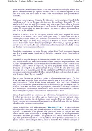 serem mudadas, prioridades revertidas; existe amor, confiança e dedicação; tristeza pelo
pecado e arrependimento, que significa dar meia-volta. Existe confissão e perdão. Existe
uma vida nova, um novo estilo de vida e um relacionamento com possibilidades
ilimitadas.
Pedro, por exemplo, passou boa parte dos três anos e meio com Jesus. Mas ele tinha
nascido de novo? Ele era tão seguro de si mesmo, tão impulsivo e desastrado. Aí, veio
aquela terrível noite de sexta-feira, quando tudo saiu errado. Pedro gabou-se de estar
pronto para morrer por seu Senhor e parece que Jesus não Se agradou quando ele usou a
espada. Ele também ficou um pouco descontente com Jesus por não ter feito um milagre
para livrar- se dos soldados.
Frustrada e confusa, a sua fé, de repente, tremeu. Pedro havia negado até mesmo
conhecer o seu Senhor. Então Jesus olhou para Pedro. E aquele olhar não foi a
condenação de Pedro, embora ele a merecesse. Foi um olhar de amor e de perdão e foi o
bastante. O coração de Pedro ficou esmagado e derretido ao mesmo tempo. Ele se
afastou da multidão, e tratou de voltar correndo para o Getsêmani, o lugar em que Jesus
suportou toda dor sozinho. Na terra ainda úmida das lágrimas do Salvador, Pedro chorou
em desabafo e se tornou um novo homem.
Com João, a mudança da conversão foi mais gradual. Com Tomé, o momento da nova
vida deve ter vindo quando ele caiu aos pés do Senhor ressurreto e disse: "Meu Senhor e
meu Deus."
Lembra-se de Zaqueu? Imagine a surpresa dele quando Jesus lhe disse que iria a sua
casa naquele mesmo dia. O novo nascimento deve ter começado naquele momento com
fé, culpa e arrependimento, tudo misturado em sua mente de uma só vez. Mas note o que
aconteceu. Como coletor de impostos, ele havia prejudicado muitas pessoas. Isso
precisava ser corrigido e ele queria corrigir. O que ocorreu foi uma conversão, uma
mudança, um novo nascimento, sem dúvida. Você concorda? O novo nascimento é uma
experiência diferente para cada indivíduo; mas em toda conversão autêntica, é preciso
estar disposto a dizer: "Eu sou culpado."
Essa era uma barreira que os fariseus tinham orgulho demais para transpor. Por isso
Jesus não pôde ajudá-los. Eram orgulhosos demais para se arrependerem. Existem
aqueles que dizem: "Crê no Senhor Jesus e serás salvo." Mas Paulo estava falando de
uma crença concernente apenas a informação? é suficiente crer que Jesus existe, que é o
Filho de Deus? Ora, Satanás e seus anjos rebeldes crêem nisso e tal crença os salvou?
Não. Uma crença assim também não nos salva. Jesus morreu em nosso lugar e tem que
haver uma aceitação pessoal desse sacrifício. Temos que ter fé nisso.
Crer. A fé que salva tem que ser mais do que informação. Tem que incluir compromisso.
é verdade que nascer de novo não é algo que fazemos, mas é no amor que está a ação.
Durante todo o caminho haverá decisões a serem tomadas. Deus não fará isso por nós.
Haverá passos a serem dados quando entregarmos a vida ao Salvador. Mas tais decisões
não são crédito em nossa conta espiritual.
Agora, uma palavra a mais sobre confissão. I São João (NT) 1:9: "Se confessarmos os
nossos pecados, ele é fiel e justo, para nos perdoar os pecados e nos purificar de toda a
injustiça." A confissão, se for genuína, tem que vir do fundo do coração. Será sem
sentido se vier cheia de desculpas e de explicações. Tem que vir do arrependimento
verdadeiro e profundo, que somente Deus pode dar. Esse tipo de confissão tem que ser
algo mais que "acho que falhei". Mas, o perdão é obtido por nossa confissão? Não. O
perdão jamais é concedido por mérito, jamais é merecido. Não podemos consegui-lo
Página 3 de 5Está Escrito - O Milagre do Novo Nascimento
24/03/2015ebook:estudo_estaescrito04_arquivos4.htm
 