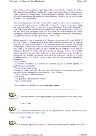 pela extensão, pelos detalhes ou pela beleza da nossa confissão. O perdão é um dom
além da nossa capacidade de entender. Seu preço é maior que o Universo, pois custou a
vida e o sangue do Filho de Deus. Talvez exista alguém dizendo: Não há esperança para
mim. Fiz uma confusão tão grande da minha vida que Deus não vai me querer agora.
Acho que... fui longe demais."
Veja o que Deus disse ao profeta: "Vinde então, e argüi-me, diz o Senhor: ainda que os
vossos pecados sejam como a escarlata, eles se tornarão brancos como a neve; ainda
que sejam vermelhos como o carmesim, se tornarão como a branca lã." Isaías (VT)
1:18. Você ainda acha que Ele não o perdoará? Acha que foi longe demais? Quem quer
que seja, onde quer que esteja, o que quer que tenha feito, sua culpa pode ser curada.
Não importa há quanto tempo essa culpa o venha perseguindo, torturando e esmagando.
Você pode levá-la ao Salvador agora mesmo e livrar-se dela.
Quanto tempo leva para se nascer de novo? Somente o tempo que se leva para decidir. O
Dr. Paul Tournier, o famoso psiquiatra suíço, ficou órfão cedo em sua vida. Na época de
estudante, ele ficou muito apegado a um professor grego que o tratava com grande
consideração. O professor não era um homem religioso, mas era um bom homem. Anos
mais tarde, o Dr. Tournier depois de ter se tornado cristão, completou o seu primeiro
manuscrito de um livro sobre a vida cristã e quis que alguém o lesse de modo crítico.
Assim, lembrou-se de seu velho professor. A visão do professor já não era tão boa
quanto antes e ele pediu a seu antigo aluno que lesse o primeiro capítulo em voz alta.
Quando terminou, o Dr. Tournier ergueu a cabeça para ouvir alguma crítica. O professor
então pediu:
- Paul, continue.
Ele leu mais um capítulo e a resposta foi a mesma. Ele leu o terceiro capítulo e o
professor disse suavemente:
- Paul, precisamos orar juntos.
Começaram a orar, mas o Dr. Tournier mal podia disfarçar sua surpresa ante aquela
reação inesperada. Quando terminaram de orar, Paul exclamou:
- Eu não sabia que o senhor era cristão.
- Sim, eu sou.
- Mas, quando o senhor se tornou cristão?
- Neste exato momento.
Tome também a sua decisão. Aceite a Jesus agora mesmo!
1. O novo nascimento é um milagre espiritual que ocorre em nossa visa sem a nossa
permissão?
Sim Não
2. A verdadeira confissão que vem de um arrependimento sincero, provoca uma meia-
volta no rumo de nossa vida? Provérbios 28:13
Sim Não
3. A mudança espiritual do coração só pode ser alcançada quando estamos em Cristo? II
Página 4 de 5Está Escrito - O Milagre do Novo Nascimento
24/03/2015ebook:estudo_estaescrito04_arquivos4.htm
 