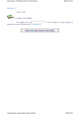 Coríntios 5:17
Sim Não
4. Complete o verso Bíblico
"Se alguém está em é nova criatura; as coisas antigas já
passaram; eis que se fizeram novas." II Coríntios 5:17
Clique AQUI para imprimir este estudo.
Página 5 de 5Está Escrito - O Milagre do Novo Nascimento
24/03/2015ebook:estudo_estaescrito04_arquivos4.htm
 