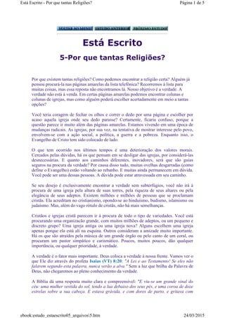 Está Escrito
5-Por que tantas Religiões?
Por que existem tantas religiões? Como podemos encontrar a religião certa? Alguém já
pensou procurá-la nas páginas amarelas da lista telefônica? Recorremos à lista para
muitas coisas, mas essa reposta não encontramos lá. Nosso objetivo é a verdade. A
verdade não está à venda. Em certas páginas amarelas podemos encontrar colunas e
colunas de igrejas, mas como alguém poderá escolher acertadamente em meio a tantas
opções?
Você teria coragem de fechar os olhos e correr o dedo por uma página e escolher por
acaso aquela igreja onde seu dedo parasse? Certamente, ficaria confuso, porque a
questão parece ir muito além das páginas amarelas. Estamos vivendo em uma época de
mudanças radicais. As igrejas, por sua vez, na tentativa de mostrar interesse pelo povo,
envolvem-se com a ação social, a política, a guerra e a pobreza. Enquanto isso, o
Evangelho de Cristo tem sido colocado de lado.
O que tem ocorrido nos últimos tempos é uma deterioração dos valores morais.
Cercados pelas dúvidas, há os que pensam em se desligar das igrejas, por considerá-las
desnecessárias. E quanto aos caminhos diferentes, inovadores, será que são guias
seguros na procura da verdade? Por causa disso tudo, muitas ovelhas desgarradas (como
define o Evangelho) estão voltando ao rebanho. E muitas ainda permanecem em dúvida.
Você pode ser uma dessas pessoas. A dúvida pode estar atravessada em seu caminho.
Se seu desejo é exclusivamente encontrar a verdade sem subterfúgios, você não irá à
procura de uma igreja pela altura de suas torres, pela riqueza de seus altares ou pela
elegância de seus adeptos. Existem milhões e milhões de pessoas que se proclamam
cristãs. Ela acreditam no cristianismo, opondo-se ao hinduísmo, budismo, islamismo ou
judaísmo. Mas, além do vago rótulo de cristãs, não há mais semelhanças.
Cristãos e igrejas cristã parecem ir à procura de todo o tipo de variedades. Você está
procurando uma organizacão grande, com muitos milhões de adeptos, ou um pequeno e
discreto grupo? Uma igreja antiga ou uma igreja nova? Alguns escolhem uma igreja
apenas porque ela está ali na esquina. Outros consideram a amizade muito importante.
Há os que são atraídos pela música de um grande órgão ou pelo canto de um coral, ou
procuram um pastor simpático e carismático. Poucos, muitos poucos, dão qualquer
importância, ou qualquer prioridade, à verdade.
A verdade é o fator mais importante. Deus coloca a verdade à nossa frente. Vamos ver o
que Ele diz através do profeta Isaías (VT) 8:20: "A Lei e ao Testamento! Se eles não
falarem segundo esta palavra, nunca verão a alva." Sem a luz que brilha da Palavra de
Deus, não chegaremos ao pleno conhecimento da verdade.
A Bíblia dá uma resposta muito clara e compreensível: "E viu-se um grande sinal do
céu: uma mulher vestida do sol, tendo a lua debaixo dos seus pés, e uma coroa de doze
estrelas sobre a sua cabeça. E estava grávida, e com dores de parto, e gritava com
Página 1 de 5Está Escrito - Por que tantas Religiões?
24/03/2015ebook:estudo_estaescrito05_arquivos5.htm
 