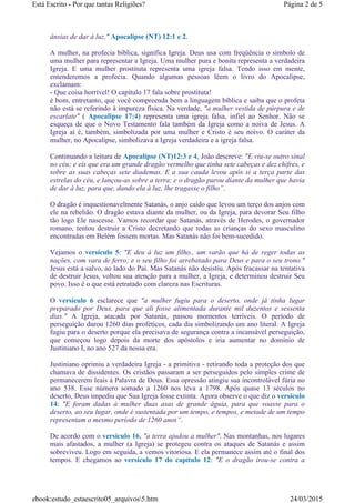 ânsias de dar à luz." Apocalipse (NT) 12:1 e 2.
A mulher, na profecia bíblica, significa Igreja. Deus usa com freqüência o símbolo de
uma mulher para representar a Igreja. Uma mulher pura e bonita representa a verdadeira
Igreja. E uma mulher prostituta representa uma igreja falsa. Tendo isso em mente,
entenderemos a profecia. Quando algumas pessoas lêem o livro do Apocalipse,
exclamam:
- Que coisa horrível! O capítulo 17 fala sobre prostituta!
é bom, entretanto, que você compreenda bem a linguagem bíblica e saiba que o profeta
não está se referindo à impureza física. Na verdade, "a mulher vestida de púrpura e de
escarlate" ( Apocalipse 17:4) representa uma igreja falsa, infiel ao Senhor. Não se
esqueça de que o Novo Testamento fala também da Igreja como a noiva de Jesus. A
Igreja aí é, também, simbolizada por uma mulher e Cristo é seu noivo. O caráter da
mulher, no Apocalipse, simbolizava a Igreja verdadeira e a igreja falsa.
Continuando a leitura de Apocalipse (NT)12:3 e 4, João descreve: "E viu-se outro sinal
no céu; e eis que era um grande dragão vermelho que tinha sete cabeças e dez chifres, e
sobre as suas cabeças sete diademas. E a sua cauda levou após si a terça parte das
estrelas do céu, e lançou-as sobre a terra; e o dragão parou diante da mulher que havia
de dar à luz, para que, dando ela à luz, lhe tragasse o filho”.
O dragão é inquestionavelmente Satanás, o anjo caído que levou um terço dos anjos com
ele na rebelião. O dragão estava diante da mulher, ou da Igreja, para devorar Seu filho
tão logo Ele nascesse. Vamos recordar que Satanás, através de Herodes, o governador
romano, tentou destruir a Cristo decretando que todas as crianças do sexo masculino
encontradas em Belém fossem mortas. Mas Satanás não foi bem-sucedido.
Vejamos o versículo 5: "E deu à luz um filho., um varão que há de reger todas as
nações, com vara de ferro; e o seu filho foi arrebatado para Deus e para o seu trono."
Jesus está a salvo, ao lado do Pai. Mas Satanás não desistiu. Após fracassar na tentativa
de destruir Jesus, voltou sua atenção para a mulher, a Igreja, e determinou destruir Seu
povo. Isso é o que está retratado com clareza nas Escrituras.
O versículo 6 esclarece que "a mulher fugiu para o deserto, onde já tinha lugar
preparado por Deus, para que ali fosse alimentada durante mil duzentos e sessenta
dias." A Igreja, atacada por Satanás, passou momentos terríveis. O período de
perseguição durou 1260 dias proféticos, cada dia simbolizando um ano literal. A Igreja
fugiu para o deserto porque ela precisava de segurança contra a incansável perseguição,
que começou logo depois da morte dos apóstolos e iria aumentar no domínio de
Justiniano I, no ano 527 da nossa era.
Justiniano oprimiu a verdadeira Igreja - a primitiva - retirando toda a proteção dos que
chamava de dissidentes. Os cristãos passaram a ser perseguidos pelo simples crime de
permanecerem leais à Palavra de Deus. Essa opressão atingiu sua incontrolável fúria no
ano 538. Esse número somado a 1260 nos leva a 1798. Após quase 13 séculos no
deserto, Deus impediu que Sua Igreja fosse extinta. Agora observe o que diz o versículo
14: "E foram dadas à mulher duas asas de grande águia, para que voasse para o
deserto, ao seu lugar, onde é sustentada por um tempo, e tempos, e metade de um tempo
representam o mesmo período de 1260 anos”.
De acordo com o versículo 16, "a terra ajudou a mulher". Nas montanhas, nos lugares
mais afastados, a mulher (a Igreja) se protegeu contra os ataques de Satanás e assim
sobreviveu. Logo em seguida, a vemos vitoriosa. E ela permanece assim até o final dos
tempos. E chegamos ao versículo 17 do capítulo 12: "E o dragão irou-se contra a
Página 2 de 5Está Escrito - Por que tantas Religiões?
24/03/2015ebook:estudo_estaescrito05_arquivos5.htm
 