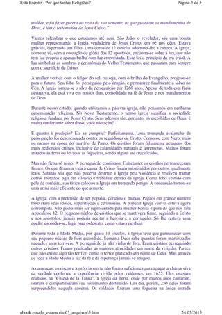 mulher, e foi fazer guerra ao resto da sua semente, os que guardam os mandamentos de
Deus, e têm o testemunho de Jesus Cristo."
Vamos relembrar o que estudamos até aqui. São João, o revelador, viu uma bonita
mulher representando a Igreja verdadeira de Jesus Cristo, em pé nos céus. Estava
grávida, esperando um filho. Uma coroa de 12 estrelas adornava-lhe a cabeça. A Igreja,
como se vê, com a coroação de glória dos 12 apóstolos, encontra-se sobre a lua, que não
tem luz própria e apenas brilha com luz emprestada. Esse foi o princípio da era cristã. A
lua simboliza as sombras e cerimônias do Velho Testamento, que passaram para sempre
com o sacrifício de Cristo.
A mulher vestida com o fulgor do sol, ou seja, com o brilho do Evangelho, projetou-se
para o futuro. Seu filho foi perseguido pelo dragão, e permanece finalmente a salvo no
Céu. A Igreja tornou-se o alvo da perseguição por 1260 anos. Apesar de toda esta fúria
destrutiva, ela está viva em nossos dias, consolidada na fé de Jesus e nos mandamentos
de Deus.
Durante nosso estudo, quando utilizamos a palavra igreja, não pensamos em nenhuma
denominação religiosa. No Novo Testamento, o termo Igreja significa a sociedade
religiosa fundada por Jesus Cristo. Seus adeptos são, portanto, os escolhidos de Deus. é
muito confortante saber disso, você não acha?
E quanto à predição? Ela se cumpriu? Perfeitamente. Uma tremenda avalanche de
perseguição foi desencadeada contra os seguidores de Cristo. Começou com Nero, mais
ou menos na época do martírio de Paulo. Os cristãos foram falsamente acusados dos
mais hediondos crimes, inclusive de calamidades naturais e terremotos. Muitos foram
atirados às feras ou levados às fogueiras, sendo alguns até crucificados.
Mas não ficou só nisso. A perseguição continuou. Entretanto, os cristãos permaneceram
firmes. Os que deram a vida à causa de Cristo foram substituídos por outros igualmente
leais. Satanás viu que não poderia destruir a Igreja pela violência e resolveu tramar
outros métodos: agir em silêncio e trabalhar dentro da Igreja. Como lobo vestido com
pele de cordeiro, sua tática colocou a Igreja em tremendo perigo. A concessão tornou-se
uma arma mais eficiente do que a morte.
A Igreja, com a pretensão de ser popular, cortejou o mundo. Pagãos em grande número
trouxeram seus ídolos, superstições e cerimônias. A popular Igreja visível estava agora
corrompida. Não podia mais ser representada pela mulher bonita e pura de que nos fala
Apocalipse 12. O pequeno núcleo de cristãos que se mantivera firme, seguindo a Cristo
e aos apóstolos, jamais poderia aceitar a heresia e a corrupção. Só lhe restava uma
opção: esconder-se, fugir para o deserto, como estava perdido.
Durante toda a Idade Média, por quase 13 séculos, a Igreja teve que permanecer com
seu pequeno núcleo de fiéis escondido. Somente Deus sabe quantos foram martirizados
naqueles anos terríveis. A perseguição já não vinha de fora. Eram cristãos perseguindo
outros cristãos. Foram praticadas as maiores atrocidades em nome da religião. Parece
que não existe algo tão terrível como o terror praticado em nome de Deus. Mas através
de toda a Idade Média a luz da fé e da esperança jamais se apagou.
As ameaças, os riscos e a própria morte não foram suficientes para apagar a chama viva
da verdade conforme a experiência vivida pelos valdenses, em 1655. Eles estavam
reunidos na "Chiesa de la Tanna", a Igreja da Terra, onde por muitos anos cantaram,
oraram e compartilharam seu testemunho destemido. Um dia, porém, 250 deles foram
surpreendidos naquela caverna. Os soldados fizeram uma fogueira na única entrada
Página 3 de 5Está Escrito - Por que tantas Religiões?
24/03/2015ebook:estudo_estaescrito05_arquivos5.htm
 