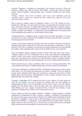 existente. Enquanto o oxigênio era consumido, eles cantavam louvores a Deus até
terminar o fôlego, até a hora da morte. John Milton, o poeta cego, autor do célebre
poema "Paraíso Perdido", impressionado com o martírio sofrido por esses heróis,
escreveu:
"Vingai, ó Senhor, Teus santos trucidados, cujos ossos jazem espalhados pela fria
montanha alpina, aqueles que mantiveram Tua verdade pura, quando nossos pais
adoravam pilares e pedras.
Mas a tocha da verdade nunca foi totalmente extinta e, em 1798, chegou ao fim o
período dos 1260 anos. Na maior parte da Europa, a perseguição havia cessado 25 anos
antes. Jesus havia dito que, "se aqueles dias não fossem abreviados, nenhuma carne se
salvaria." O Movimento de Reforma havia cumprido seu papel. Os tradutores da Bíblia
tinham concluído seu trabalho. As impressoras estavam publicando as Escrituras para
serem espalhadas pelo mundo e se tornar disponível para todos.
A Igreja primitiva, a verdadeira igreja, a mulher de que nos fala Apocalipse 12, nasceu
no início da era cristã e representa a fé inabalável de Jesus Cristo em toda a sua pureza.
Ela prossegue através dos séculos.
é como se ela tivesse entrado no túnel par atravessar os séculos. Procurou esconder-se.
Desapareceu durante um período de 1260 anos, tal como previa o apocalipse, e saiu do
túnel em 1798, com os estigmas e as marcas de seu longo sofrimento, mas como guardiã
da verdade, ainda resplandecendo a pureza da fé recebida de Jesus e dos apóstolos.
Você já imaginou quanta confusão causaria se desse túnel não saísse uma única e
verdadeira Igreja, mas 212 ramificações da fé cristã, com diferentes denominações,
credos e ismos, uma contra a outra na maioria das vezes? Certamente você diria, com
justa razão, que alguma coisa aconteceu no túnel do deserto. Mas as verdades de Deus,
fielmente seguidas, apesar de toda a perseguição, devem ter voltado também do deserto.
Não há dúvida de que a Igreja verdadeira sobreviveu em seu longo afastamento. Mas
como podemos saber qual a verdadeira Igreja hoje, em meio a tantas denominações?
Como iremos distinguir a verdadeira da falsa? Acreditamos que devemos avaliar a Igreja
como Deus o faz. Ele mede uma Igreja por sua reação à verdade. E Ele nos mede do
mesmo modo. Ninguém pode dizer que sua Igreja é a única que será salva no final,
porque Deus salva as pessoas, individualmente, e não as Igrejas. Portanto, meça a sua
Igreja pelo que ela ensina como verdade.
Voltando a Apocalipse 12:17, Satanás ficou bravo com a Igreja e foi fazer guerra ao
resto de sua semente, ao resto da Igreja nos últimos dias, aos que guardam os
mandamentos de Deus e têm o testemunho de Jesus Cristo. Como se vê, com clareza,
Satanás foi fazer guerra contra o resto da Igreja, não com a Igreja primitiva, nem da
Idade Média, mas com a Igreja do tempo do fim, o resto de sua semente, os que
guardam os Mandamentos de Deus e têm o testemunho de Jesus.
Como a Igreja no final dos tempos manterá a verdade? A Igreja manterá a verdade
guardando os mandamentos de Deus, inclusive o sábado, e mantendo o testemunho da
fé. é preciso não esquecer que as marcas distintas da verdade saíram imaculadas do túnel
do deserto e aguardam a volta de Jesus. Deus preocupa-se tanto com Seu povo que o
último livro da Bíblia - o Apocalipse - traça claramente Sua verdade desde o início da
Igreja cristã, nos dias de Cristo, até os nossos dias, e nos dá certeza de que não pode
haver confusão nem mal-entendidos em nossa busca da verdade.
Página 4 de 5Está Escrito - Por que tantas Religiões?
24/03/2015ebook:estudo_estaescrito05_arquivos5.htm
 