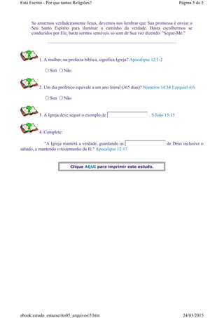 Se amarmos verdadeiramente Jesus, devemos nos lembrar que Sua promessa é enviar o
Seu Santo Espírito para iluminar o caminho da verdade. Basta escolhermos se
conduzidos por Ele, basta sermos sensíveis so som de Sua voz dizendo: "Segue-Me."
1. A mulher, na profecia bíblica, significa Igreja? Apocalipse 12:1-2
Sim Não
2. Um dia profético equivale a um ano literal (365 dias)? Números 14:34 Ezequiel 4:6
Sim Não
3. A Igreja deve seguir o exemplo de . S.João 15:15
4. Complete:
"A Igreja manterá a verdade, guardando os de Deus inclusive o
sábado, e mantendo o testemunho da fé." Apocalipse 12:17
Clique AQUI para imprimir este estudo.
Página 5 de 5Está Escrito - Por que tantas Religiões?
24/03/2015ebook:estudo_estaescrito05_arquivos5.htm
 
