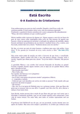 Está Escrito
6-A Essência do Cristianismo
Uma senhora parou seu carro no sinal vermelho. Quando o sinal ficou verde, ela
continuou parada. O sinal mudou várias vezes, mas ela continuou esperando.
Finalmente, o guarda de trânsito caminhou até o carro e perguntou-lhe educadamente:
"Moça, não temos nenhuma cor que a senhora goste?"
Muitos também estão à procura de alguma cor. Alguns seguem o arco-íris em busca do
pote de ouro; outros estão empolgados pelas cores da vida noturna; há aqueles que
buscam a fama na esperança de encontrar a realização nos aplausos da multidão; alguns
buscam satisfação nas profundezas do seu interior e meditam horas a fio; e outros, com
boa razão, tentam tudo isso e dizem: "Nenhuma dessas cores me satisfaz."
De fato, só existe um meio de atrair homens e mulheres para uma vida melhor. Jesus
disse: "E Eu, quando for levantado da terra, todos atrairei a Mim." São João (NT)
12:32.
Não existe maior poder de atração em todo o Universo do que Jesus, o crucificado.
Infelizmente, alguns cristãos têm feito a sua vida parecer amarga, cinzenta, triste e
incolor. Aqueles que olham para eles, dizem: "Eu já sou infeliz o bastante. Não preciso
disso."
A garotinha Márcia e seu vizinho Joel estavam brincando de desenhar no quintal.
Ficaram ocupados durante alguns minutos com os lápis de cor quando Márcia olhou
para o desenho de Joel.
- Que desenho mais bobo!
- Não é bobo, não.
Em seguida, Joel baixou a voz e perguntou:
- Por que o achou bobo?
- Isso aí não é uma igreja com pessoas orando? -perguntou a Márcia.
- é - respondeu o menino.
- Então por que você desenhou um sorriso em todas as pessoas? Todo mundo sabe que
as pessoas são tristes na igreja!
- São mesmo?
- São, sim. Eu ri na igreja do Pedrinho uma vez e gritaram comigo. Acho que Deus não
gosta que as pessoas riam na casa dEle. E quando você fala com Ele, deve abaixar a
cabeça e ficar muito triste.
Sem dúvida, muitas pessoas têm a noção de que Deus não quer que você sorria; que a
felicidade é totalmente proibida e que ser um cristão significa estar sentenciado a uma
vida de muita tristeza. Por outro lado, nem todos os cristãos representam mal seu
Senhor.
O professor Josh McDowell nos diz que, em sua juventude, resistiu durante anos aos
apelos do Senhor. Mas uma coisa sempre o perturbava: os cristãos que conhecia eram
Página 1 de 5Está Escrito - A Essência do Cristianismo
24/03/2015ebook:estudo_estaescrito06_arquivos6.htm
 
