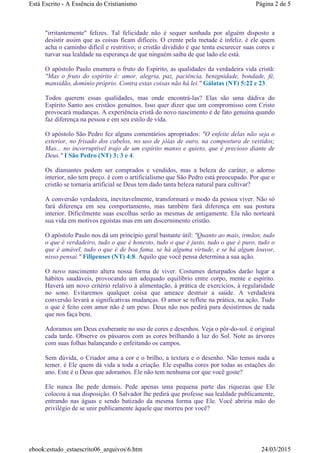 "irritantemente" felizes. Tal felicidade não é sequer sonhada por alguém disposto a
desistir assim que as coisas ficam difíceis. O crente pela metade é infeliz. é ele quem
acha o caminho difícil e restritivo; o cristão dividido é que tenta escurecer suas cores e
turvar sua lealdade na esperança de que ninguém saiba de que lado ele está.
O apóstolo Paulo enumera o fruto do Espírito, as qualidades da verdadeira vida cristã:
"Mas o fruto do espírito é: amor, alegria, paz, paciência, benignidade, bondade, fé,
mansidão, domínio próprio. Contra estas coisas não há lei." Gálatas (NT) 5:22 e 23.
Todos querem essas qualidades, mas onde encontrá-las? Elas são uma dádiva do
Espírito Santo aos cristãos genuínos. Isso quer dizer que um compromisso com Cristo
provocará mudanças. A experiência cristã do novo nascimento é de fato genuína quando
faz diferença na pessoa e em seu estilo de vida.
O apóstolo São Pedro fez alguns comentários apropriados: "O enfeite delas não seja o
exterior, no frisado dos cabelos, no uso de jóias de ouro, na compostura de vestidos;
Mas... no incorruptível trajo de um espírito manso e quieto, que é precioso diante de
Deus." I São Pedro (NT) 3: 3 e 4.
Os diamantes podem ser comprados e vendidos, mas a beleza do caráter, o adorno
interior, não tem preço. é com o artificialismo que São Pedro está preocupado. Por que o
cristão se tornaria artificial se Deus tem dado tanta beleza natural para cultivar?
A conversão verdadeira, inevitavelmente, transformará o modo da pessoa viver. Não só
fará diferença em seu comportamento, mas também fará diferença em sua postura
interior. Dificilmente suas escolhas serão as mesmas de antigamente. Ela não norteará
sua vida em motivos egoístas mas em um discernimento cristão.
O apóstolo Paulo nos dá um princípio geral bastante útil: "Quanto ao mais, irmãos, tudo
o que é verdadeiro, tudo o que é honesto, tudo o que é justo, tudo o que é puro, tudo o
que é amável, tudo o que é de boa fama, se há alguma virtude, e se há algum louvor,
nisso pensai." Filipenses (NT) 4:8. Aquilo que você pensa determina a sua ação.
O novo nascimento altera nossa forma de viver. Costumes deturpados darão lugar a
hábitos saudáveis, provocando um adequado equilíbrio entre corpo, mente e espírito.
Haverá um novo critério relativo à alimentação, à prática de exercícios, à regularidade
no sono. Evitaremos qualquer coisa que ameace destruir a saúde. A verdadeira
conversão levará a significativas mudanças. O amor se reflete na prática, na ação. Tudo
o que é feito com amor não é um peso. Deus não nos pedirá para desistirmos de nada
que nos faça bem.
Adoramos um Deus exuberante no uso de cores e desenhos. Veja o pôr-do-sol. é original
cada tarde. Observe os pássaros com as cores brilhando à luz do Sol. Note as árvores
com suas folhas balançando e enfeitando os campos.
Sem dúvida, o Criador ama a cor e o brilho, a textura e o desenho. Não temos nada a
temer. é Ele quem dá vida a toda a criação. Ele espalha cores por todas as estações do
ano. Este é o Deus que adoramos. Ele não tem nenhuma cor que você goste?
Ele nunca lhe pede demais. Pede apenas uma pequena parte das riquezas que Ele
colocou à sua disposição. O Salvador lhe pedirá que professe sua lealdade publicamente,
entrando nas águas e sendo batizado da mesma forma que Ele. Você abriria mão do
privilégio de se unir publicamente àquele que morreu por você?
Página 2 de 5Está Escrito - A Essência do Cristianismo
24/03/2015ebook:estudo_estaescrito06_arquivos6.htm
 