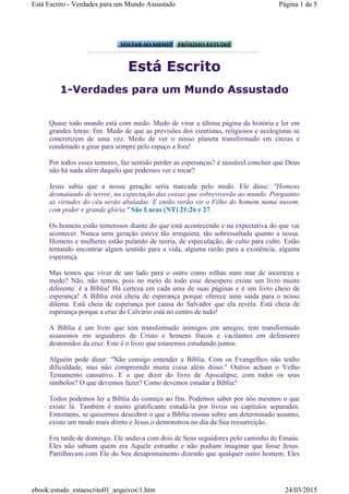 Está Escrito
1-Verdades para um Mundo Assustado
Quase todo mundo está com medo. Medo de virar a última página da história e ler em
grandes letras: fim. Medo de que as previsões dos cientistas, religiosos e ecologistas se
concretizem de uma vez. Medo de ver o nosso planeta transformado em cinzas e
condenado a girar para sempre pelo espaço a fora!
Por todos esses temores, faz sentido perder as esperanças? é razoável concluir que Deus
não há nada além daquilo que podemos ver e tocar?
Jesus sabia que a nossa geração seria marcada pelo medo. Ele disse: "Homens
desmaiando de terror, na expectação das coisas que sobreviverão ao mundo. Porquanto
as virtudes do céu serão abaladas. E então verão vir o Filho do homem numa nuvem,
com poder e grande glória." São Lucas (NT) 21:26 e 27.
Os homens estão temerosos diante do que está acontecendo e na expectativa do que vai
acontecer. Nunca uma geração esteve tão irrequieta, tão sobressaltada quanto a nossa.
Homens e mulheres estão pulando de teoria, de especulação, de culto para culto. Estão
tentando encontrar algum sentido para a vida, alguma razão para a existência, alguma
esperança.
Mas temos que viver de um lado para o outro como rolhas num mar de incerteza e
medo? Não, não temos, pois no meio de todo esse desespero existe um livro muito
diferente. é a Bíblia! Há certeza em cada uma de suas páginas e é um livro cheio de
esperança! A Bíblia está cheia de esperança porque oferece uma saída para o nosso
dilema. Está cheia de esperança por causa do Salvador que ela revela. Está cheia de
esperança porque a cruz do Calvário está no centro de tudo!
A Bíblia é um livro que tem transformado inimigos em amigos; tem transformado
assassinos em seguidores de Cristo e homens fracos e vacilantes em defensores
destemidos da cruz. Este é o livro que estaremos estudando juntos.
Alguém pode dizer: "Não consigo entender a Bíblia. Com os Evangelhos não tenho
dificuldade, mas não compreendo muita coisa além disso." Outros acham o Velho
Testamento cansativo. E o que dizer do livro de Apocalipse, com todos os seus
símbolos? O que devemos fazer? Como devemos estudar a Bíblia?
Todos podemos ler a Bíblia do começo ao fim. Podemos saber por nós mesmos o que
existe lá. Também é muito gratificante estudá-la por livros ou capítulos separados.
Entretanto, se quisermos descobrir o que a Bíblia ensina sobre um determinado assunto,
existe um modo mais direto e Jesus o demonstrou no dia da Sua ressurreição.
Era tarde de domingo. Ele andava com dois de Seus seguidores pelo caminho de Emaús.
Eles não sabiam quem era Aquele estranho e não podiam imaginar que fosse Jesus.
Partilhavam com Ele do Seu desapontamento dizendo que qualquer outro homem. Eles
Página 1 de 5Está Escrito - Verdades para um Mundo Assustado
24/03/2015ebook:estudo_estaescrito01_arquivos1.htm
 