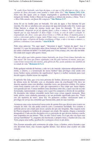 "E, sendo Jesus batizado, saiu logo da água, e eis que se Lhe abriram os céus, e viu o
espírito de Deus descendo como pomba e vindo sobre Ele." São Mateus (NT) 3:16.
Jesus saiu das águas com as roupas respingando e ajoelhou-Se humildemente na
margem do Jordão. Então o Deus do Céu quebrou o silêncio de séculos, e falou: "Este é
o Meu Filho amado, em Quem Me comprazo." São Mateus 3:17.
Jesus foi ao rio Jordão para ser batizado. Ele saiu da água; o Seu batismo foi por
imersão. Ele não se satisfaria com um pouco de água derramada sobre Ele. Lemos que
Filipe batizou o etíope do mesmo modo que Jesus foi batizado. "E, indo eles
caminhando, chegaram ao pé de alguma água, e disse o eunuco: Eis aqui água; que
impede que eu seja batizado? E disse Filipe: é lícito, se crês de todo o coração. E,
respondendo ele, disse: creio que Jesus Cristo é o Filho de Deus. E mandou parar o
carro, e desceram ambos à água, tanto Filipe como o eunuco, e o batizou. E, quando
saíram da água, o Espírito do Senhor arrebatou a Filipe, e não o viu mais o eunuco; e,
jubiloso, continuou o seu caminho." Atos 8:36-39.
Note estas palavras: "Eis aqui água", "desceram à água", "saíram da água". Isso é
imersão! E o que foi necessário antes desse homem ser batizado? Crer. O que isso nos
diz sobre o batismo de bebês? Um bebê pode crer? Uma criança, sim, mas não um bebê.
Ele ainda nem sequer sabe quem é Jesus.
"Ou não sabeis que todos quantos fomos batizados em Jesus Cristo fomos batizados na
Sua morte? De sorte que fomos sepultados com Ele pelo batismo na morte; para que,
como Cristo ressuscitou dos mortos, pela glória do Pai, assim andemos nós também em
novidade de vida." Romanos 6:3 e 4.
Pode qualquer método de batismo, a não ser o de imersão, representar adequadamente a
morte, o enterro, e a ressurreição do nosso Senhor? Que privilégio estar unido com
nosso Senhor numa cerimônia tão significativa! Agora é o melhor momento para você
decidir seguir o Senhor nesse rito sagrado.
O apóstolo São João, que vivia mais próximo do Senhor, descreveu os acontecimentos
da última noite do Salvador com os discípulos antes da crucificação! Ele deve ter
descrito aquelas cenas com detalhes, repetidas vezes, aos primeiros cristãos. Ele contou
como Jesus repartiu com eles o pão que representava o Seu corpo que, horas depois,
seria partido por nós. Contou também como distribuiu entre eles, o puro suco de uva não
fermentado, representando o sangue com o qual Ele compraria o direito de nos perdoar.
Os discípulos não tinham entendido muito bem essas coisas naquele momento. Mais
tarde, porém, esses símbolos passaram a ter um profundo significado para eles. "Fazei
isto em memória de mim", disse Ele. Os primeiros cristãos valorizavam tanto o
privilégio do serviço da comunhão que fizeram dela, parte de suas reuniões.
Aconteceu uma coisa memorável nessa noite de quinta-feira que deixou uma cicatriz no
coração de João. Ele não podia contá-la com a costumeira facilidade. Era costume o
anfitrião prover um criado para lavar a poeira dos pés dos hóspedes. Mas naquela noite
de Páscoa ninguém se lembrou de conseguir um criado. De repente, chegou o momento
desagradável. Cada um dos discípulos teve a convicção de que deveria realizar a tarefa,
mas respondeu em seu íntimo: "Não, eu não! Talvez outro. Eu é que não vou fazer esse
serviço humilhante!" E, enquanto eles hesitavam, o próprio Jesus, o Senhor do Céu e da
Terra, pegou uma toalha, ajoelhou-Se e começou a lavar os pés deles.
Eles ficaram arrasados pelo sentimento de culpa. Jesus, o Senhor, estava fazendo o que
eles deveriam fazer, mas tiveram orgulho demais. Isso deixou uma cicatriz em cada
coração.
Página 3 de 5Está Escrito - A Essência do Cristianismo
24/03/2015ebook:estudo_estaescrito06_arquivos6.htm
 