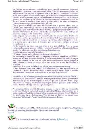 Jon Dybdahl, escrevendo para a revista Insight, conta como ele e sua esposa chegaram à
Tailândia há alguns anos como jovens missionários. Uma das primeiras coisas que Jon
aprendeu relacionava-se com a etiqueta em relação aos pés. Na Tailândia, não se balança
os pés nem se aponta para nada com os pés. Seu hábito de cruzar as pernas com o sapato
tamanho 42 balançando no espaço, foi considerado terrivelmente rude. Ele percebeu o
quanto a sua atitude era grave, quando foi advertido no tribunal para manter os dois pés
no chão durante a audiência. Essa aversão por pés entrava em todas as conversas.
Qualquer menção ao pé, ou mesmo à canela, era tabu.
Com o passar do tempo, Jon estava ansioso para falar às pessoas sobre a cruz do
Calvário, mas a história não funcionou como ele esperava. Para pessoas que crêem na
reencarnação com múltiplas mortes e nascimentos, o que poderia haver de tão especial
na morte e ressurreição de Cristo? Sem dúvida, Ele deveria ter feito coisas horríveis em
uma outra vida para sofrer uma morte tão horrível.
Como se pode explicar a cruz a um budista? Então um amigo, budista devoto, veio
visitar Jon. Ele disse que um conhecido seu, um monge budista, estava construindo um
salão das religiões do mundo em seu mosteiro e gostaria de saber se Jon podia ir visitá-
lo e sugerir cenas apropriadas e passagens para representar a religião cristã. Jon
concordou em ir.
No dia marcado, ele pegou sua motocicleta e orou por sabedoria. Jon e o monge
visitaram alegremente todos os edifícios e setores. Chegando ao salão das religiões do
mundo, Jon admirou os murais já completos, e aí assentaram-se.
O monge expressou suas próprias idéias:
- Professor, o que o senhor julga ser a essência do cristianismo?
Jon mencionou ao monge São João 13. Encontrou a passagem para ele em sua Bíblia e,
lentamente, a leu na linguagem thai como Jesus lavou os pés dos discípulos. O monge
nada disse enquanto ele lia, mas Jon podia sentir uma estranha e incrível quietude e
poder. Quando terminou, o monge olhou para cima com grande incredulidade e
perguntou:
- Você quer dizer que o fundador da sua religião lavou os pés dos seus alunos?
A testa do monge enrugou de choque e deslumbramento. Ele ficou sem palavras e Jon
também. A expressão no rosto do monge tornou-se muito reverente. Jesus, o fundador
do cristianismo, tinha de fato tocado e lavado os pés sujos de pescadores!
Jesus lavou os pés de homens que não estavam dispostos a lavar os pés de seu Senhor. O
amor deles por Jesus tinha sido grande o bastante para falarem a respeito, para fazerem
promessas de que até morreriam por Ele, mas não passava de palavras. Com a culpa
atravessando o coração, eles tiveram uma imagem clara do que Jesus vinha tentando
ensinar-lhes todo o tempo: o amor é algo que se pratica.
As cerimônias não salvam. Não há nada na água, no pão ou no vinho que possa mudar
as pessoas. O batismo e a Santa-Ceia são a expressão pública do relacionamento que já
existe com Jesus. Você não quer desenvolver um relacionamento com Cristo? O batismo
é a confirmação desse relacionamento. Você aceitaria ser batizado do mesmo modo
como Jesus foi batizado? Pense e ore sobre essa importante decisão.
1. Complete o texto: "Mas o fruto do espírito é: amor, alegria, paz, paciência, benignidade,
bondade, fé, mansidão, domínio próprio. Contra estas coisas não há ." Gálatas
5:22,23
2. A forma como Jesus foi batizado chama-se imersão? S.Mateus 3:16
Página 4 de 5Está Escrito - A Essência do Cristianismo
24/03/2015ebook:estudo_estaescrito06_arquivos6.htm
 