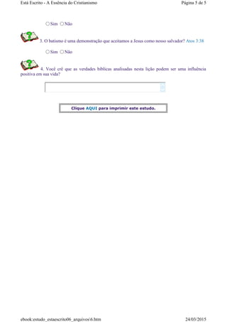Sim Não
3. O batismo é uma demonstração que aceitamos a Jesus como nosso salvador? Atos 3:38
Sim Não
4. Você crê que as verdades bíblicas analisadas nesta lição podem ser uma influência
positiva em sua vida?


Clique AQUI para imprimir este estudo.
Página 5 de 5Está Escrito - A Essência do Cristianismo
24/03/2015ebook:estudo_estaescrito06_arquivos6.htm
 