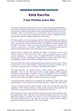 Está Escrito
7-Um Profeta entre Nós
Um antigo rei da Síria guerreava contra o povo de Israel, mas estava tendo problemas,
pois o rei de Israel parecia saber todos os seus movimentos antecipadamente. Ele reuniu
os seus servos e exigiu que descobrissem quem estava espionando. Mas um dos servos
respondeu: "Não, ó rei meu Senhor; mas o profeta Eliseu, que está em Israel, faz saber
ao rei de Israel as palavras que tu falas na tua câmara de dormir." II Reis (VT) 6:12.
Israel possuía uma clara vantagem militar por ter um profeta.
Em várias ocasiões, os reis do antigo povo de Deus foram instruídos por um profeta. às
vezes o conselho era ignorado trazendo terríveis conseqüências. Sempre foi vantajoso
para o povo de Deus ter um profeta entre eles. Isso também seria uma vantagem para
nós hoje? "Certamente o Senhor Jeová não fará coisa alguma, sem ter revelado o Seu
segredo aos Seus servos, os profetas." Amós (VT) 3:7. é evidente que temos que nos
interessar mais pelos profetas e pelas informações que eles têm para nós.
Naquele tempo, os profetas eram chamados de videntes. "Antigamente em Israel, indo
qualquer consultar a Deus, dizia assim: Vinde, e vamos ao vidente; porque ao profeta
de hoje antigamente se chamava vidente." I Samuel (VT) 9:9. Os videntes eram os
olhos do povo de Deus. Certamente, é importante que a Igreja tenha "olhos". Sem a
visão profética, a Igreja seria tão deficiente quanto uma pessoa sem visão.
Jesus nos alertou sobre alguns perigos especiais que existiriam em nossos dias. "Porque
surgirão falsos cristos e falsos profetas, e farão tão grandes sinais e prodígios, que, se
possível fora enganariam até os escolhidos." São Mateus (NT) 24:24.
Não fomos deixados sem proteção contra os falsos profetas, não precisamos ser
enganados. Deus nos deu uma regra através da qual qualquer profeta, qualquer
movimento ou ensino pode ser testado: "à Lei e ao Testemunho! Se eles não falarem
segundo esta palavra, nunca verão a alva." Isaías (VT) 8:20. Se qualquer mensagem
não estiver de acordo com a Bíblia, ela não tem luz, não merece crédito.
A presença de falsos profetas prova a existência dos verdadeiros. O anjo caído e seus
ajudantes jamais se preocuparam com falsificações quando a verdade não é apresentada.
Você já viu uma nota falsa de 999 cruzeiros? é claro que não, pois não existe nota
verdadeira de 999 cruzeiros. Portanto, o alerta de Deus contra os falsos profetas nos
últimos dias é uma prova positiva de que os verdadeiros devem existir.
Para cada época de crise no passado, Deus enviou um profeta. Antes do dilúvio, Noé.
Na apostasia geral, Elias. Antes de Jesus começar Seu ministério na Terra, veio João
Batista para preparar o caminho. Para escrever o livro de Apocalipse para os nossos
dias, Deus chamou João. Em um tempo de crise como o mundo jamais conheceu,
quando Jesus está para retornar, Deus não vai nos esquecer.
Página 1 de 5Está Escrito - Um Profeta entre Nós
24/03/2015ebook:estudo_estaescrito07_arquivos7.htm
 
