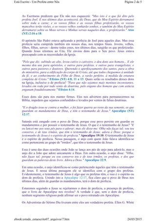 As Escrituras predizem que Ele não nos esquecerá: "Mas isto é o que foi dito pelo
profeta Joel: E nos últimos dias acontecerá, diz Deus, que do Meu Espírito derramarei
sobre toda a carne; e os vossos filhos e as vossas filhas profetizarão, os vossos
mancebos terão visões, e os vossos velhos sonharão sonhos, e também do Meu Espírito
derramarei sobre os Meus servos e Minhas servas naqueles dias, e profetizarão." Atos
(NT) 2:16 a 18.
O apóstolo São Pedro estava aplicando a profecia de Joel para aqueles dias. Mas essa
profecia seria cumprida também em nossos dias, nos tempos finais. Jovens, velhos,
filhos, filhas, servos - dentre todos estes, nos últimos dias, surgirão os que profetizarão.
Quando Jesus retornou ao Céu, Ele enviou dons para o Seu povo. Jesus estava
preocupado com as necessidades da Igreja.
"Pelo que diz: subindo ao alto, levou cativo o cativeiro, e deu dons aos homens... E ele
mesmo deu uns para apóstolos, e outros para profetas, e outros para evangelistas, e
outros para pastores e doutores. Querendo o aperfeiçoamento dos santos, para a obra
do ministério, para a edificação do corpo de Cristo, até que todos cheguemos à unidade
da fé, e ao conhecimento do Filho de Deus, a varão perfeito, à medida da estatura
completa de Cristo." Efésios (NT) 4:8, 11 a 13. Quais serão os resultados desses dons
na Igreja, inclusive o de profecia? "Para que não sejamos mais meninos inconstantes,
levados em roda por todo vento de doutrina, pelo engano dos homens que com astúcia
enganam fraudulosamente." Efésios 4:14.
Esses dons são para nos manter firmes. Eles nos advertem para permanecermos na
Bíblia, impedem que sejamos confundidos e levados por ventos de falsas doutrinas.
"E o dragão irou-se contra a mulher, e foi fazer guerra ao resto da sua semente, os que
guardam os mandamentos de Deus, e têm o testemunho de Jesus." Apocalipse (NT)
12:17.
Satanás está zangado com o povo de Deus, porque esse povo persiste em guardar os
mandamentos e por possuir o testemunho de Jesus. O que é o testemunho de Jesus? "E
eu lancei-me aos seus pés para o adorar; mas ele disse-me: Olha não faças tal; sou teu
conservo, e de teus irmãos, que têm o testemunho de Jesus; adora a Deus; porque o
testemunho de Jesus é o espírito de profecia." Apocalipse 19:10. O testemunho de Jesus
é o espírito de profecia. Nessa passagem, o anjo com quem João falava identifica-se
como pertencente ao grupo de "irmãos", que têm o testemunho de Jesus.
Essa é uma das duas ocasiões onde João se lança aos pés do anjo para adorá-lo, mas o
anjo diz a João que adore unicamente a Deus. Em outra ocasião, o anjo disse: "Olha,
não faças tal; porque eu sou conservo teu e de teus irmãos, os profetas, e dos que
guardam as palavras deste livro. Adora a Deus." Apocalipse 22:9.
Em uma ocasião, o anjo identificou-se como pertencendo àqueles que têm o testemunho
de Jesus. E nessa última passagem ele se identifica com o grupo dos profetas.
Evidentemente, o testemunho de Jesus é algo que os profetas têm, e isso é o espírito ou
dom de profecia. Unindo isto a Apocalipse 12:17, fica claro que o povo de Deus nos
últimos dias, além de guardar os mandamentos, terá o dom de profecia.
Estaremos seguindo a Jesus se rejeitarmos o dom de profecia, a presença de profetas,
que o livro de Apocalipse nos revelou? A verdade é que, sem o dom de profecia,
nenhum segmento religioso pode afirmar ser o povo retratado em Apocalipse.
Os Adventistas do Sétimo Dia tiveram entre eles um verdadeiro profeta. Ellen G. White
Página 2 de 5Está Escrito - Um Profeta entre Nós
24/03/2015ebook:estudo_estaescrito07_arquivos7.htm
 