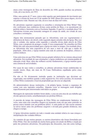 atuou como mensageira de Deus de dezembro de 1844, quando recebeu sua primeira
visão, até a sua morte, em 1915.
Ellen, uma garota de 17 anos, estava entre aqueles que participaram do movimento que
esperou o retorno de Jesus em 22 de outubro de 1844. Quase dois meses depois, ela teve
sua primeira visão. Durante sua vida, ela teve mais de duas mil visões.
Os adventistas seguiram cegamente os conselhos e orientações de Ellen White? Não,
eles verificaram suas credencias divinas como profeta de Deus, e as encontraram em
perfeita ordem e harmonia com as Escrituras Sagradas. E qual foi o resultado disso? Os
Adventistas tiveram uma tremenda vantagem no campo da saúde, em virtude de seus
conselhos e orientações.
Alguns têm erroneamente pensado que os Adventistas, com seu vegetarianismo e
abstinência do fumo e do álcool, estão seguindo algum estranho tabu da Igreja. Mas isso
não é verdade, eles apenas estão seguindo o conselho divino dado através de Ellen
White, com o propósito de proteger a saúde. E tem compensado! Os conselhos de Ellen
White têm sido uma preciosidade para a Igreja em todos os tempos. Em resultado disso,
os Adventistas têm uma expectativa de seis anos a mais de vida que a média da
população. Além disso, a Igreja mantém uma rede de centenas de hospitais, clínicas e
centros médicos.
Uma outra área em que Ellen White exerceu grande infuência foi no sistema educacional
adventista. Em resultado de suas orientações, a Igreja estabeleceu um sistema-padrão de
educação cristã. Hoje, além das milhares escolas fundamentais, a Igreja mantém quase
uma centena de universidades.
Por causa de suas visões e conselhos, as editoras adventistas foram estabelecidas no
mundo inteiro. Hoje, são mais de 50 Casas Publicadoras espalhadas pelos cinco
continentes.
Ela não só foi divinamente instruída quanto às instituições que deveriam ser
organizadas, mas também quando e onde organizá-las. Em várias ocasiões, foi mostrado
a Ellen White exatamente o local da propriedade que deveria ser adquirida.
Os administradores dessas instituições, e da própria Igreja, tiveram a segurança de
contar com seus inpirados conselhos. Algumas vezes as mensagens eram dirigidas
especificamente para determinados indivíduos ou grupos.
Mensagens de repreensão também foram dadas, e essa era uma área do seu trabalho que
ela não apreciava muito, semelhantemente aos profetas bíblicos.
A precisão do tempo das mensagens de Ellen White era simplesmente fantástica. às
vezes, uma carta com conselhos chegava no momento exato em que uma comissão ou
pessoa estava lutando com um problema difícil. A carta podia ter sido escrita semanas
ou talvez meses antes dos problemas surgirem e enviada para grandes distâncias, mas
chegava a tempo.
A Igreja Adventista mantém em todo o mundo uma unidade relativa às suas crenças e
interpretações das verdades bíblicas.
Ao contrário do que muitos pensam, os ensinos doutrinários não foram formulados por
Ellen White. Eles são resultado de muitas horas gastas em estudo da Bíblia e oração por
parte dos primeiros adventistas. Ela participou das discussões, mas não como teóloga.
Página 3 de 5Está Escrito - Um Profeta entre Nós
24/03/2015ebook:estudo_estaescrito07_arquivos7.htm
 