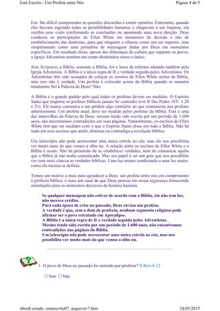 Era- lhe difícil compreender as questões discutidas e emitir opiniões. Entretanto, quando
eles haviam esgotado todas as possibilidades humanas e chegavam a um impasse, ela
recebia uma visão confirmando as conclusões ou apontando uma nova direção. Deus
conduziu as participações de Ellen White em momentos de decisão e não de
estabelecimento das doutrinas, para que ninguém a olhasse como um ser superior, mas
simplesmente como uma portadora de mensagens dadas por Deus em momentos
específicos. Em resultado disso, apesar das diferenças de cultura que separam os povos,
a Igreja Adventista mantém um corpo doutrinário coeso e único.
Sola Scriptura, a Bíblia, somente a Bíblia, foi o lema da reforma adotado também pela
Igreja Adventista. A Bíblia é a única regra de fé e verdade seguida pelos Adventistas. Os
Adventistas têm sido acusados de colocar os ensinos de Ellen White acima da Bíblia,
mas isso não é verdade. Um profeta é colocado acima da Bíblia quando se mantém
totalmente fiel à Palavra de Deus? Não.
A Bíblia é o grande padrão pelo qual todos os profetas devem ser medidos. O Espírito
Santo que inspirou os profetas bíblicos jamais Se contradiz (ver II São Pedro -NT- 1:20
e 21). Ele nunca comunica a um profeta algo contrário ao que comunicou aos profetas
anteriormente. Um profeta atual, deve ser medido pelos profetas da Bíblia. Esta é uma
das maravilhas da Palavra de Deus: mesmo tendo sido escrita por um período de 1.600
anos, não encontramos contradições em suas páginas. Naturalmente, os escritos de Ellen
White têm que ser medidos com o que o Espírito Santo disse em toda a Bíblia. Não há
nada em seus escritos que anule, diminua ou contradiga a revelação bíblica.
Um telescópio não pode acrescentar uma única estrela ao céu, mas ele nos possibilita
ver muito mais do que vemos a olho nu. A relação entre os escritos de Ellen White e a
Bíblia é assim. Não há pretensão de se estabelecer verdades, nem de comunicar aquilo
que a Bíblia já não tenha comunicado. Mas seu papel é ser um guia que nos possibilite
ver com mais clareza as verdades bíblicas. Uma luz menor conduzindo a uma luz maior,
como ela mesma se definiu.
Temos um motivo a mais para agradecer a Deus: um profeta entre nós em cumprimento
à profecia bíblica. é mais um sinal de que Deus pensou em nossa segurança fornecendo
orientações para os momentos decisivos da história humana.
Se qualquer mensagem não estiver de acordo com a Bíblia, ela não tem luz,
não merece crédito.
Para cada época de crise no passado, Deus enviou um profeta.
A verdade é que, sem o dom de profecia, nenhum segmento religioso pode
afirmar ser o povo retratado em Apocalipse.
A Bíblia é a única regra de fé e verdade seguida pelos Adventistas.
Mesmo tendo sido escrita por um período de 1.600 anos, não encontramos
contradições nas páginas da Bíblia.
Um telescópio não pode acrescentar uma única estrela ao céu, mas nos
possibilita ver muito mais do que vemos a olho nu.
1. O povo de Deus no passado foi instuido por profetas? II Reis 6:12
Sim Não
Página 4 de 5Está Escrito - Um Profeta entre Nós
24/03/2015ebook:estudo_estaescrito07_arquivos7.htm
 