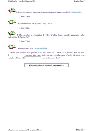 2. Jesus alertou sobre alguns perigos especiais quanto a falsos profetas? S.Mateus 24:24
Sim Não
3. Pode uma mulher ser profetiza? Atos 2:16-18
Sim Não
4. Os conselhos e orientações de Ellen G.White foram seguidos cegamente pelos
Adventistas do Sétimo Dia?
Sim Não
5. Complete o texto de Deuteronômio 18:22
"Sabe que quando esse profeta falar, em nome do Senhor, e a palavra dele se não
nem suceder, como profetizou, esta é a palavra que o Senhor não disse; com
soberba a falou o tal : não tenhas temor dele."
Clique AQUI para imprimir este estudo.
Página 5 de 5Está Escrito - Um Profeta entre Nós
24/03/2015ebook:estudo_estaescrito07_arquivos7.htm
 