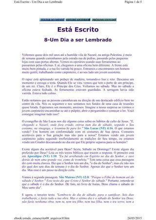 Está Escrito
8-Um Dia a ser Lembrado
Voltemos quase dois mil anos até a humilde vila de Nazaré, na antiga Palestina. é meio
de semana quando caminhamos pela estrada rua de pedras, passando pelas pequenas
lojas com suas portas abertas. Vemos os operários usando suas ferramentas ao
passarmos pelas oficinas. E aí, chegamos a uma oficina bem diferente. A frente está
muito bem pintada, e a rua foi varrida há pouco. Entramos e encontramos um homem
muito gentil, trabalhando como carpinteiro, e ao seu lado um jovem assistente.
O rapaz está aplainando um pedaço de madeira, tornando-o liso e reto. Descansa um
momento e enxuga a testa. Quando Ele se vira, vemos que tem o porte de um príncipe,
de um rei. Claro, Ele é o Príncipe dos Céus. Voltamos no sábado. Mas no sábado a
oficina estava fechada. As ferramentas estavam guardadas. A serragem havia sido
varrida. Estava tudo calmo.
Então notamos que as pessoas caminhavam na direção de um destacado edifício bem no
centro da vila. Nós os seguimos e nos sentamos nos fundos de uma casa de reuniões
quase lotada. Esperamos um momento, ansiosos. Imagine a nossa surpresa ao vermos o
jovem carpinteiro encaminhar-se até o púlpito, abrir o pergaminho e começar a ler. Você
consegue imaginar tudo isso?
O evangelho de São Lucas nos diz alguma coisa sobre os hábitos de culto de Jesus. "E,
chegando a Nazaré, onde fora criado, entrou num dia de sábado, segundo o Seu
costume, na sinagoga, e levantou-Se para ler." São Lucas (NT) 4:16. O que estamos
vendo? Um homem em conformidade com os costumes de Sua época. Costumes
aceitáveis para a Sua geração mas não para a nossa? Estamos vendo um jovem
carpinteiro judeu seguindo irrefletidamente as tradições do Seu tempo, ou estamos
vendo um Criador descansando no dia em que Ele próprio separou para os homens?
Existe algum dia aceitável para Deus? Sexta, Sábado ou Domingo? Existe algum dia
preferido por Deus? Leia os três textos bíblicos que trazem a resposta. O primeiro está
em Apocalipse (NT) 1:10. "Eu fui arrebatado em Espírito no dia do Senhor, e ouvi
detrás de mim uma grande voz, como de trombeta." Tem uma coisa que essa passagem
diz com muita clareza. Diz que o Senhor tem um dia, "o dia do Senhor"; mas ele não nos
diz qual dos sete dias da semana é o dia do Senhor. Apenas diz que o Senhor tem um
dia. Mas esse é um passo na direção certa.
Vamos à segunda passagem. São Mateus (NT) 12:8: "Porque o Filho do homem até do
sábado é Senhor." Esse texto diz que Cristo é Senhor do sábado." Portanto, entende-se
que o sábado é o dia do Senhor. De fato, no livro de Isaías, Deus chama o sábado de
Meu santo dia".
E agora, o terceiro texto. "Lembra-te do dia de sábado, para o santificar. Seis dias
trabalharás, e farás toda a tua obra. Mas o sétimo dia é o sábado do Senhor teu Deus;
não farás nenhuma obra, nem tu, nem teu filho, nem tua filha, nem o teu servo, nem a
Página 1 de 5Está Escrito - Um Dia a ser Lembrado
24/03/2015ebook:estudo_estaescrito08_arquivos8.htm
 