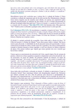 tua serva, nem o teu animal, nem o teu estrangeiro, que está dentro das tuas portas.
Porque em seis dias fez o Senhor os céus, e a terra, o mar e tudo que neles há, e ao
sétimo dia descansou; portanto abençoou o Senhor o dia do sábado, e o santificou."
Êxodo (VT) 20:8-11.
Descobrimos nesses três versículos que o sétimo dia é o sábado do Senhor. E Deus
considerou o sábado tão importante que ele fez dele um dos Dez Mandamentos. Quando
Jesus entrou naquela casa de reuniões num sábado, era apenas um carpinteiro judeu
seguindo mecanicamente as tradições do Seu tempo, ou era o Criador descansando no
dia que Ele próprio tinha feito para isso? "Estava no mundo, e o mundo foi feito por Ele,
e o mundo não O conheceu." São João (NT) 1:10. Está bastante claro. Mas quem era
"Ele"? Poderia estar se referindo a qualquer outro, além de Jesus? é claro que não.
Em Colossenses (NT) 1:15 e 16 encontramos o seguinte a respeito de Jesus: "O que é
imagem do Deus invisível, o primogênito de toda a criação; Porque nEle foram criadas
todas as coisas que há nos céus e na terra..." Muito antes de Ele ter nascido em Belém,
Deus "deu o Seu filho". Jesus é nosso Criador. O Cristo do Calvário é o Criador de
Gênesis. Rejeitar um é rejeitar o outro.
O sábado é a própria pulsação do evangelho. Jesus tinha todo o direito de dizer: "O
Filho do homem é o Senhor do Sábado." Jesus disse pouco sobre o sábado. Não havia
motivo para discussão. A identidade do dia do descanso nunca foi questionada. A única
controvérsia levantada foi sobre o modo como Ele o guardava. Ele estava continuamente
curando os doentes durante as horas sagradas, e com isso chocava os líderes religiosos
da época. Eles jamais sonhava que Aquele que estava perante eles era o mesmo que
havia feito o sábado.
Vamos agora ao encerramento do ministério de Cristo, aquele trágico fim de semana da
paixão, e observar os Seus seguidores enquanto se depararam com a hora do pôr-do- sol,
na sexta-feira, no início do sábado. No primeiro capítulo de Gênesis, no relato da
criação, lemos que "..foi a tarde e a manhã o dia primeiro. ...foi a tarde e a manhã o dia
segundo. ...foi a tarde e a manhã o dia terceiro." E assim por diante. A parte escura do
dia vinha antes da parte clara. Assim o dia, na contagem de Deus, começa ao pôr-do-
sol e não à meia-noite. Isso quer dizer que o sábado se estende do pôr-do-sol de sexta-
feira até o pôr-do-sol da sábado. De fato, a Palavra de Deus diz: "...duma tarde a outra
tarde, celebrareis o vosso sábado." Levítico (VT) 23:32.
Jesus tinha sido crucificado e colocado no túmulo. O sábado se aproximava. O que os
discípulos fariam? Suas esperanças tinham sido despedaçadas naquele dia. Pensaram
que tinham cometido um erro. Não há palavras para descrever a profundidade do
desespero que experimentavam. E se houvesse alguma coisa no exemplo de Jesus para
incentivar o descuido para com a observância do sábado, certamente perceberíamos na
atitude de Seus amigos mais chegados.
Mas vejamos o que aconteceu. "Esse, chegando a Pilatos, pediu o corpo de Jesus. E
havendo-O tirado, envolveu-O num lençol, e pô-Lo num sepulcro escavado numa penha,
onde ninguém ainda havia sido posto. E era o dia da preparação, e amanhecia o
sábado. E as mulheres, que tinham vindo com Ele da Galiléia, seguiram também e
viram o sepulcro, e como foi posto o Seu corpo. E, voltando elas, prepararam
especiarias e ungüentos, e no sábado repousaram, conforme o mandamento. E no
primeiro dia da semana, muito de madrugada, foram elas ao sepulcro, levando as
especiarias que tinham preparado." São Lucas (NT) 23:52 a 24:1.
Note que três dias consecutivos são mencionados. O dia da preparação, o sábado do
Página 2 de 5Está Escrito - Um Dia a ser Lembrado
24/03/2015ebook:estudo_estaescrito08_arquivos8.htm
 